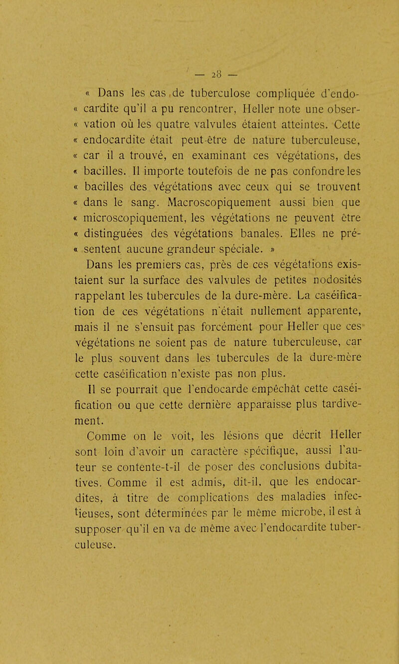 « Dans les cas,de tuberculose compliquée d'endo- « cardite qu'il a pu rencontrer, Heller note une obser- « vation où les quatre valvules étaient atteintes. Cette « endocardite était peut-être de nature tuberculeuse, « car il a trouvé, en examinant ces végétations, des « bacilles. Il importe toutefois de ne pas confondre les « bacilles des végétations avec ceux qui se trouvent « dans le sang. Macroscopiquement aussi bien que « microscopiquement, les végétations ne peuvent être « distinguées des végétations banales. Elles ne pré- « sentent aucune grandeur spéciale. » Dans les premiers cas, près de ces végétations exis- taient sur la surface des valvules de petites nodosités rappelant les tubercules de la dure-mère. La caséifica- tion de ces végétations n'était nullement apparente, mais il ne s'ensuit pas forcément pour Heller que ces végétations ne soient pas de nature tuberculeuse, car le plus souvent dans les tubercules de la dure-mère cette caséification n'existe pas non plus. Il se pourrait que l'endocarde empêchât cette caséi- fication ou que cette dernière apparaisse plus tardive- ment. Comme on le voit, les lésions que décrit Heller sont loin d'avoir un caractère spécifique, aussi l'au- teur se contente-t-il de poser des conclusions dubita- tives. Comme il est admis, dit-il. que les endocar- dites, à titre de complications des maladies infec- tieuses, sont déterminées par le même microbe, il est à supposer qu'il en va de même avec l'endocardite tuber- culeuse.