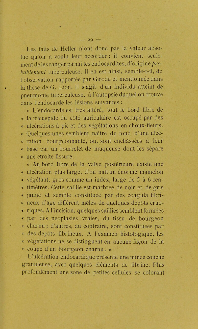 Les faits de Heller n'ont donc pas la valeur abso- lue qu'on a voulu leur accorder ; il convient seule- ment de les ranger parmi les endocardites, d'origine;!5ro- bablement tuberculeuse. Il en est ainsi, semble-t-il, de l'observation rapportée par Girode et mentionnée dans la thèse de G. Lion. Il s'agit d'un individu atteint de pneumonie tuberculeuse, à l'autopsie duquel on trouve dans l'endocarde les lésions suivantes : « L'endocarde est très altéré, tout le bord libre de « la tricuspide du côté auriculaire est occupé par des « ulcérations à pic et des végétations en choux-fleurs. « Quelques-unes semblent naître du fond d'une ulcé- « ration bourgeonnante, ou, sont enchâssées à leur « base par un bourrelet de muqueuse dont les sépare « une étroite fissure. « Au bord libre de la valve postérieure existe une « ulcération plus large, d'où naît un énorme mamelon « végétant, gros comme un index, large de 5 à 6 cen- « timètres. Cette saillie est marbrée de noir et de gris « jaune et semble constituée par des coagula fibri- u- neux d'âge différent mêlés de quelques dépôts cruo- « riques. A l'incision, quelques saillies semblent formées « par des néoplasies vraies, du tissu de bourgeon « charnu ; d'autres, au contraire, sont constituées par « des dépôts fibrineux. A l'examen histologique, les « végétations ne se distinguent en aucune façon de la « coupe d'un bourgeon charnu. » L'ulcération endocardique présente une mince couche granuleuse, avec quelques éléments de fibrine. Plus profondément une zone de petites cellules se colorant