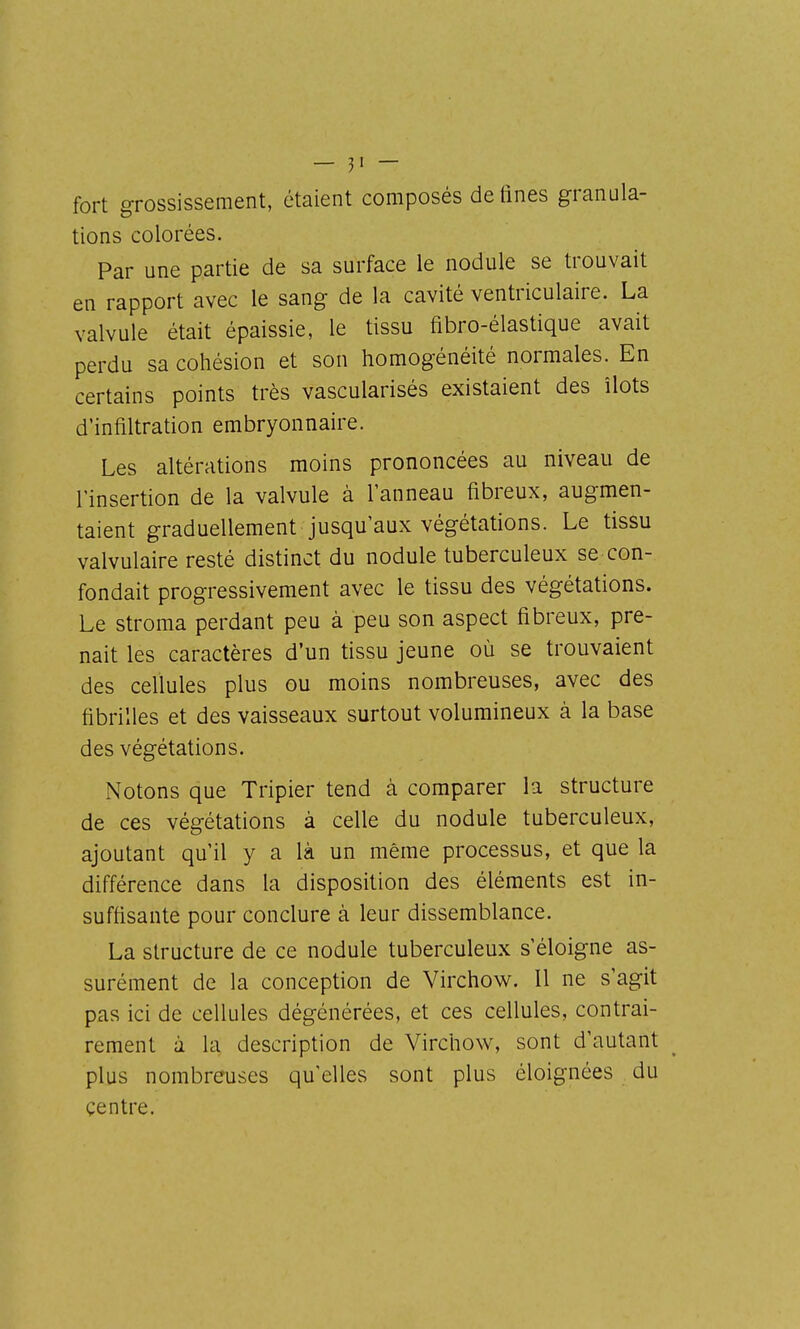 fort grossissement, étaient composés de fines granula- tions colorées. Par une partie de sa surface le nodule se trouvait en rapport avec le sang de la cavité ventriculaire. La valvule était épaissie, le tissu fibro-élastique avait perdu sa cohésion et son homogénéité normales. En certains points très vascularisés existaient des îlots d'infiltration embryonnaire. Les altérations moins prononcées au niveau de l'insertion de la valvule à l'anneau fibreux, augmen- taient graduellement jusqu'aux végétations. Le tissu valvulaire resté distinct du nodule tuberculeux se con- fondait progressivement avec le tissu des végétations. Le stroma perdant peu à peu son aspect fibreux, pre- nait les caractères d'un tissu jeune où se trouvaient des ceUules plus ou moins nombreuses, avec des fibrilles et des vaisseaux surtout volumineux à la base des végétations. Notons que Tripier tend à comparer la structure de ces végétations à celle du nodule tuberculeux, ajoutant qu'il y a là un même processus, et que la différence dans la disposition des éléments est in- suffisante pour conclure à leur dissemblance. La structure de ce nodule tuberculeux s'éloigne as- surément de la conception de Virchow. Il ne s'agit pas ici de cellules dégénérées, et ces cellules, contrai- rement à la description de Virchow, sont d'autant plus nombreuses qu'elles sont plus éloignées du centre.