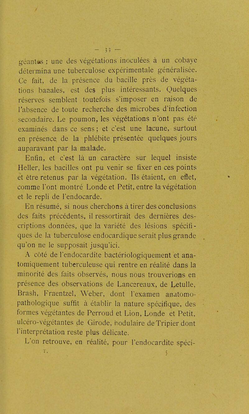 géantas ; une des végétations inoculées à un cobaye détei-mina une tuberculose expérimentale généralisée. Ce fait, de la présence du bacille près de végéta- tions banales, est des plus intéressants. Quelques réserves semblent toutefois s'imposer en ra^ison de l'absence de toute recherche des microbes d'infection secondaire. Le poumon, les végétations n'ont pas été examinés dans ce sens ; et c'est une lacune, surtout en présence, de la phlébite présentée quelques jours auparavant par la malade. Enfin, et c'est là un caractère sur lequel insiste Heller, les bacilles ont pu venir se fixer en ces points et être retenus par la végétation. Ils étaient, en effet, comme l'ont montré Londe et Petit, entre la végétation et le repli de l'endocarde. En résumé, si nous cherchons à tirer des conclusions des faits précédents, il ressortirait des dernières des- criptions données, que la variété des lésions spécifi- ques de la tuberculose endocardique serait plus grande qu'on ne le supposait jusqu'ici. A côté de l'endocardite bactériologiquement et ana- tomiquement tuberculeuse qui rentre en réalité dans la minorité des faits observés, nous nous trouverions en présence des observations de Lancereaux, de Letulle, Brash, Fraentzel, Weber, dont l'examen anatomo- pathologique suffit cà établir la nature spécifique, des formes végétantes de Perroud et Lion, Londe et Petit, ulcéro-végétantes de Girode, hodulaire deTripier dont l'interprétation reste plus délicate. L'on retrouve, en réalité, pour l'endocardite spéci-