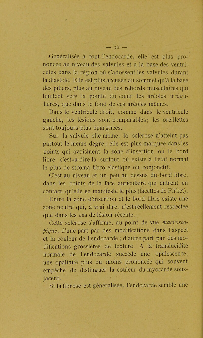 Généralisée à tout l'endocarde, elle est plus pro- noncée au niveau des valvules et à la base des ventri- cules dans la région où s'adossent les valvules durant la diastole. Elle est plus accusée au sommet qu'à la base des piliers, plus au niveau des rebords musculaires qui limitent vers la pointe du cœur les aréoles irrégu- lières, que dans le fond de ces aréoles mêmes. Dans le ventricule droit, comme dans le ventricule gauche, les lésions sont comparables ; les oreillettes sont toujours plus épargnées. Sur la valvule elle-même, la sclérose n'atteint pas partout le même degré ; elle est plus marquée dans les points qui avoisinent l'a zone d'insertion ou le bord libre c'est-à-dire là surtout où existe à l'état normal le plus de stroma fîbro-élastique ou conjonctif. C'est au niveau et un peu au dessus du bord libre, dans les points de la face auriculaire qui entrent en contact, qu'elle se manifeste le plus (facettes de Firket). Entre la zone d'insertion et le bord libre existe une zone neutre qui, à vrai dire, n'est réellement respectée que dans les cas de lésion récente. Cette sclérose s'affirme, au point de vue macrosco- pique, d'une part par des modifications dans l'aspect et la couleur de l'endocarde ; d'autre part par des mo- difications grossières de texture. A la translucidité normale de l'endocarde succède une opalescence, une opalinité plus ou moins prononcée qui souvent empêche de distinguer la couleur du myocarde sous- jacent. Si lafibrose est généralisée, l'endocarde semble une