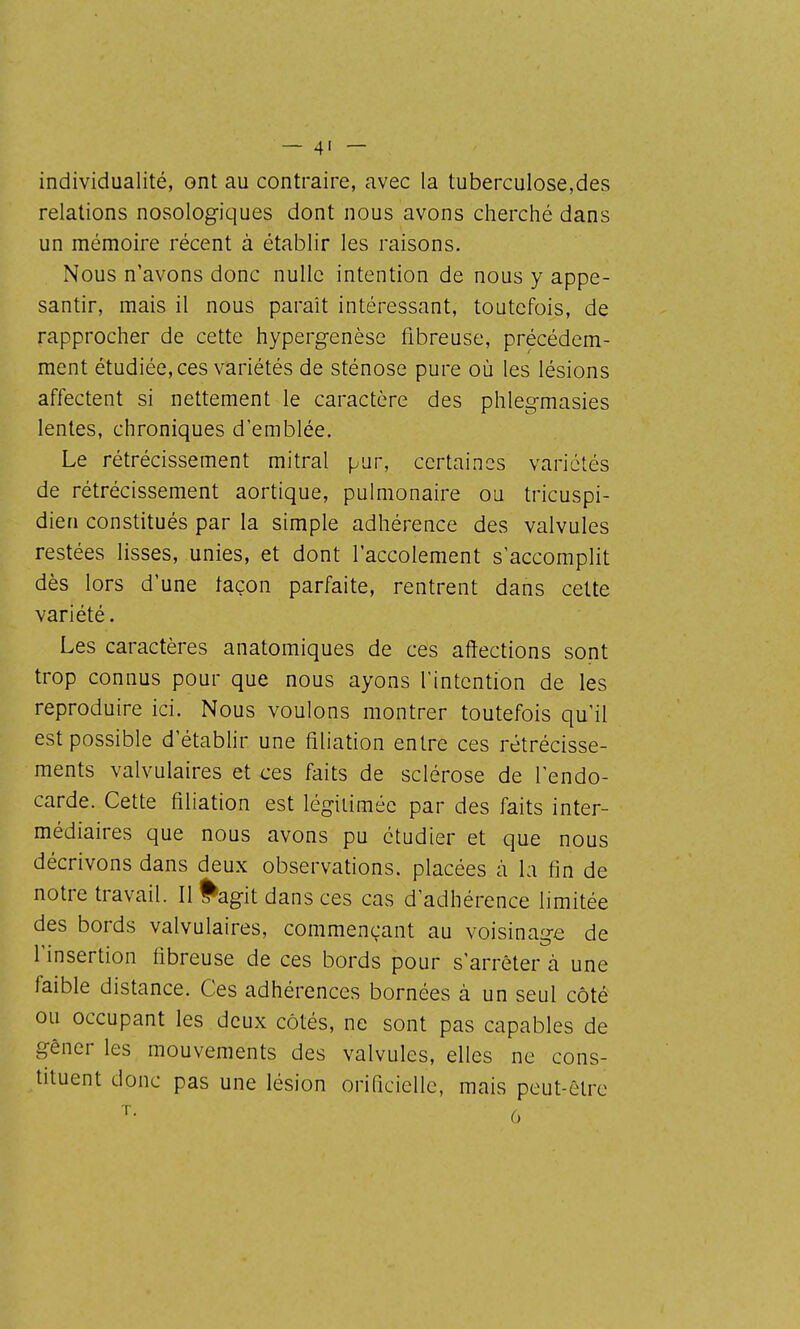 individualité, ont au contraire, avec la tuberculose,des relations nosologiques dont nous avons cherché dans un mémoire récent à établir les raisons. Nous n'avons donc nulle intention de nous y appe- santir, mais il nous paraît intéressant, toutefois, de rapprocher de cette hypergenèse fibreuse, précédem- ment étudiée, ces variétés de sténose pure où les lésions affectent si nettement le caractère des phlegmasies lentes, chroniques d'emblée. Le rétrécissement mitral pur, certaines variétés de rétrécissement aortique, pulmonaire ou tricuspi- dien constitués par la simple adhérence des valvules restées lisses, unies, et dont l'accolement s'accomplit dès lors d'une façon parfaite, rentrent dans cette variété. Les caractères anatomiques de ces affections sont trop connus pour que nous ayons l'intention de les reproduire ici. Nous voulons montrer toutefois qu'il est possible d'étabhr une filiation entre ces rétrécisse- ments valvulaires et ces faits de sclérose de l'endo- carde. Cette filiation est légitimée par des faits inter- médiaires que nous avons pu étudier et que nous décrivons dans deux observations, placées à la fin de notre travail. Il ^agit dans ces cas d'adhérence limitée des bords valvulaires, commençant au voisinage de l'insertion fibreuse de ces bords pour s'arrêter à une faible distance. Ces adhérences bornées à un seul côté ou occupant les deux côtés, ne sont pas capables de gêner les mouvements des valvules, elles ne cons- tituent donc pas une lésion orificiellc, mais peut-être