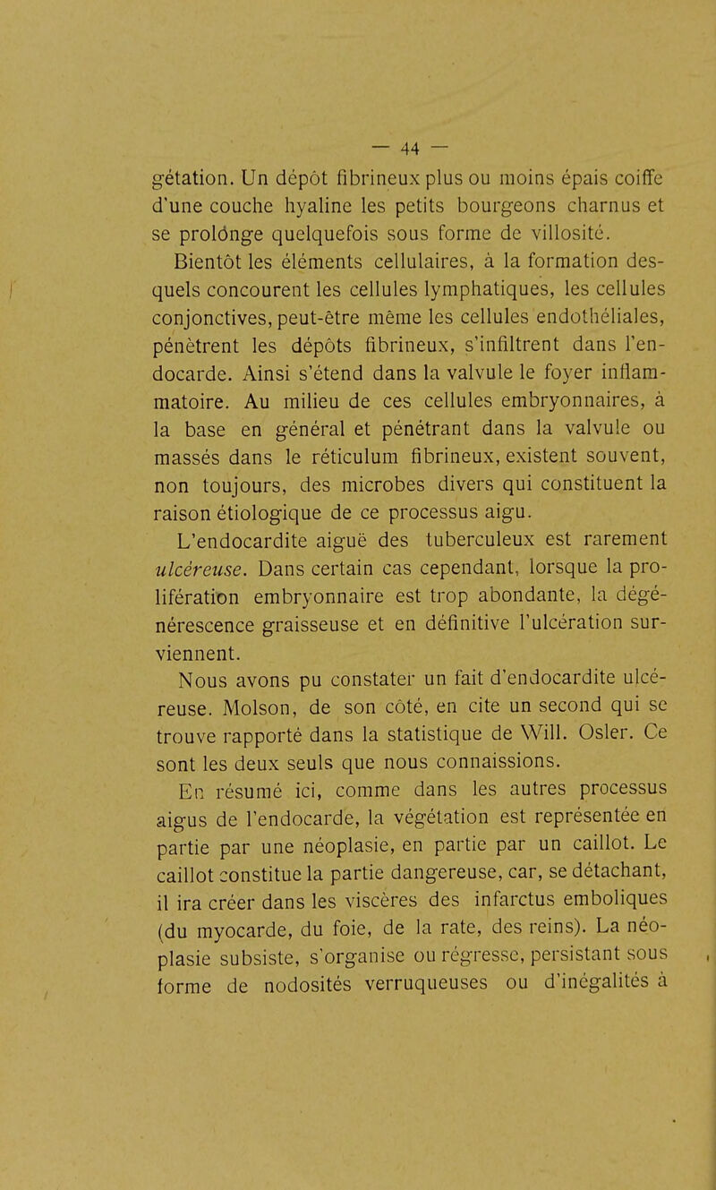 gétation. Un dépôt fibrineux plus ou moins épais coiffe d'une couche hyaline les petits bourgeons charnus et se prolônge quelquefois sous forme de villosité. Bientôt les éléments cellulaires, à la formation des- quels concourent les cellules lymphatiques, les cellules conjonctives, peut-être même les cellules endothéliales, pénètrent les dépôts fibrineux, s'infiltrent dans l'en- docarde. Ainsi s'étend dans la valvule le foyer inflam- matoire. Au milieu de ces cellules embryonnaires, à la base en général et pénétrant dans la valvule ou massés dans le réticulum fibrineux, existent souvent, non toujours, des microbes divers qui constituent la raison étiologique de ce processus aigu. L'endocardite aiguë des tuberculeux est rarement ulcéreuse. Dans certain cas cependant, lorsque la pro- lifération embryonnaire est trop abondante, la dégé- nérescence graisseuse et en définitive l'ulcération sur- viennent. Nous avons pu constater un fait d'endocardite ulcé- reuse. Molson, de son côté, en cite un second qui se trouve rapporté dans la statistique de Will. Osier. Ce sont les deux seuls que nous connaissions. En résumé ici, comme dans les autres processus aigus de l'endocarde, la végétation est représentée en partie par une néoplasie, en partie par un caillot. Le caillot constitue la partie dangereuse, car, se détachant, il ira créer dans les viscères des infarctus emboliques (du myocarde, du foie, de la rate, des reins). La néo- plasie subsiste, s'organise ou régresse, persistant sous forme de nodosités verruqueuses ou d'inégalités à