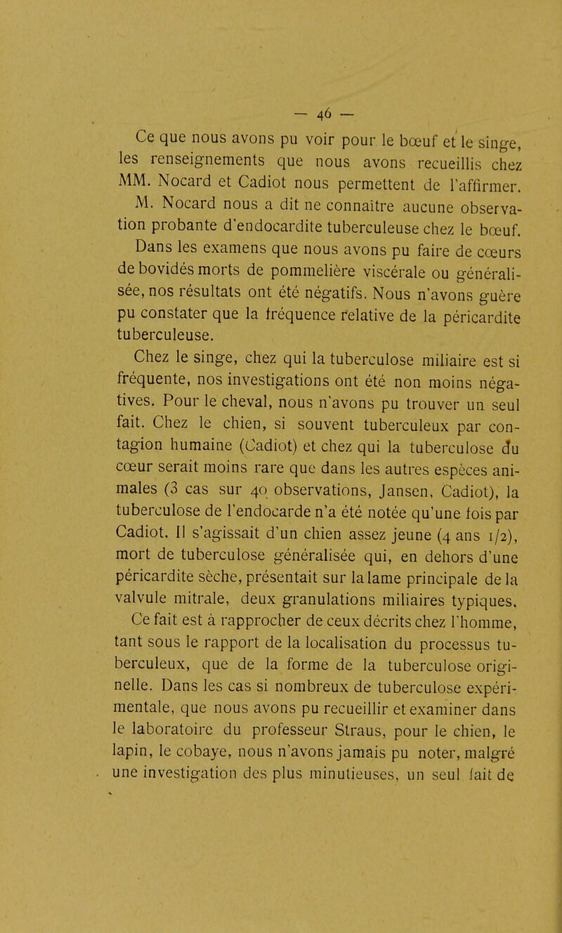 Ce que nous avons pu voir pour le bœuf et'le singe, les renseignements que nous avons recueillis chez MM. Nocard et Cadiot nous permettent de raffirmer. M. Nocard nous a dit ne connaître aucune observa- tion probante d'endocardite tuberculeuse chez le bœuf. Dans les examens que nous avons pu faire de cœurs de bovidés morts de pommelière viscérale ou générali- sée, nos résultats ont été négatifs. Nous n'avons guère pu constater que la fréquence relative de la péricardite tuberculeuse. Chez le singe, chez qui la tuberculose miliaire est si fréquente, nos investigations ont été non moins néga- tives. Pour le cheval, nous n'avons pu trouver un seul fait. Chez le chien, si souvent tuberculeux par con- tagion humaine (Cadiot) et chez qui la tuberculose âu cœur serait moins rare que dans les autres espèces ani- males (3 cas sur 40 observations, Jansen, Cadiot), la tuberculose de l'endocarde n'a été notée qu'une fois par Cadiot. Il s'agissait d'un chien assez jeune (4 ans 1/2), mort de tuberculose généralisée qui, en dehors d'une péricardite sèche, présentait sur la lame principale de la valvule mitrale, deux granulations miliaires typiques. Ce fait est à rapprocher de ceux décrits chez l'homme, tant sous le rapport de la localisation du processus tu- berculeux, que de la forme de la tuberculose origi- nelle. Dans les cas si nombreux de tuberculose expéri- mentale, que nous avons pu recueillir et examiner dans le laboratoire du professeur Straus, pour le chien, le lapin, le cobaye, nous n'avons jamais pu noter, malgré une investigation des plus minutieuses, un seul fait de