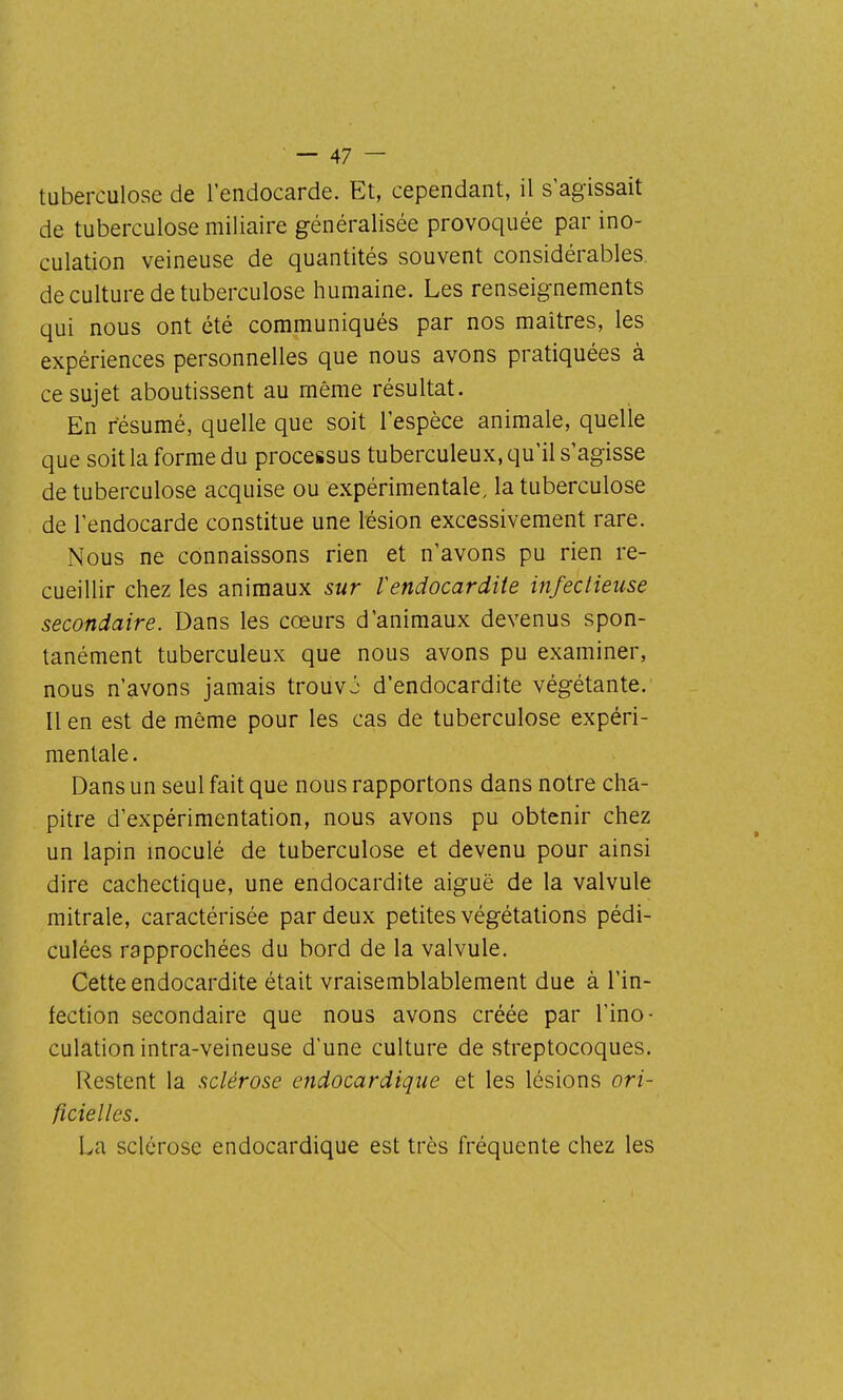 tuberculose de l'endocarde. Et, cependant, il s'agissait de tuberculose miliaire généralisée provoquée par ino- culation veineuse de quantités souvent considérables de culture de tuberculose humaine. Les renseignements qui nous ont été communiqués par nos maîtres, les expériences personnelles que nous avons pratiquées à ce sujet aboutissent au même résultat. En résumé, quelle que soit l'espèce animale, quelle que soit la forme du processus tuberculeux, qu'il s'agisse de tuberculose acquise ou expérimentale, la tuberculose de l'endocarde constitue une lésion excessivement rare. Nous ne connaissons rien et n'avons pu rien re- cueillir chez les animaux sur Vendocardite infectieuse secondaire. Dans les cœurs d'animaux devenus spon- tanément tuberculeux que nous avons pu examiner, nous n'avons jamais trouvj d'endocardite végétante. Il en est de même pour les cas de tuberculose expéri- mentale . Dans un seul fait que nous rapportons dans notre cha- pitre d'expérimentation, nous avons pu obtenir chez un lapin moculé de tuberculose et devenu pour ainsi dire cachectique, une endocardite aiguë de la valvule mitrale, caractérisée par deux petites végétations pédi- culées rapprochées du bord de la valvule. Cette endocardite était vraisemblablement due à l'in- fection secondaire que nous avons créée par l'ino- culation intra-veineuse d'une culture de streptocoques. Restent la sclérose endocardique et les lésions ori- ficielles. La sclérose endocardique est très fréquente chez les