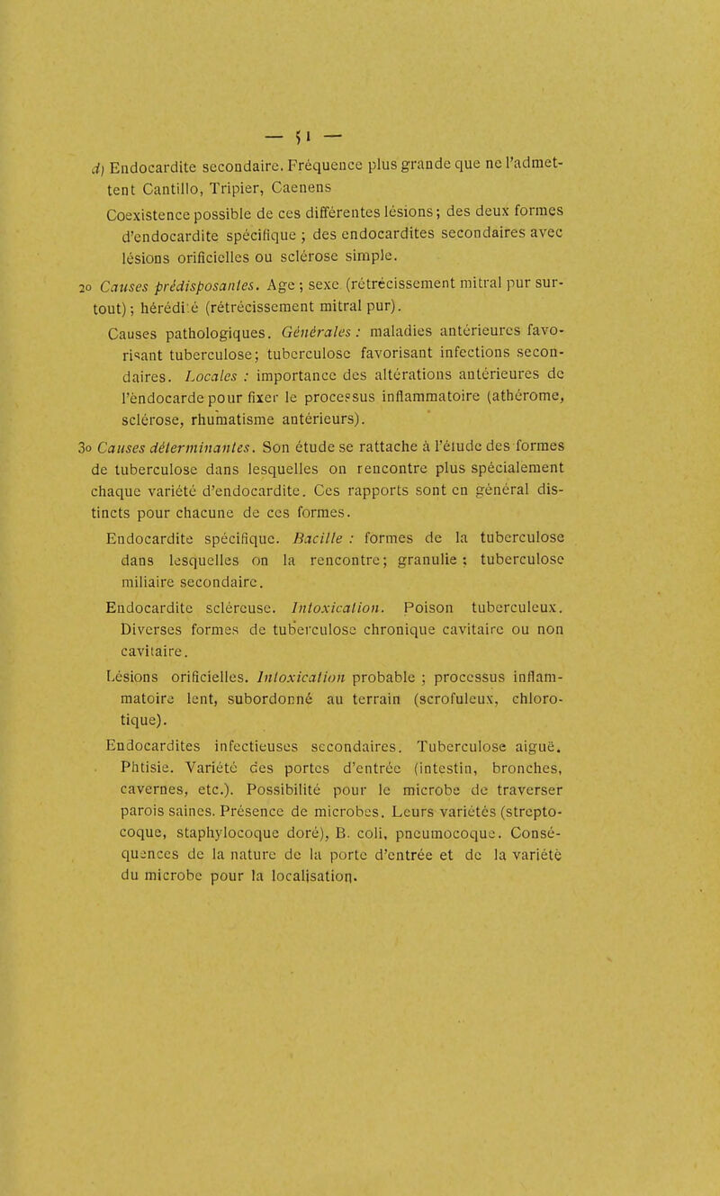 d) Endocardite secondaire. Fréquence plus grande que ne l'admet- tent Cantillo, Tripier, Caenens Coexistence possible de ces différentes lésions; des deux formes d'endocardite spécifique ; des endocardites secondaires avec lésions orificielles ou sclérose simple. 20 Causes prédisposantes. Age ; sexe (rétrécissement mitral pur sur- tout) ; hérédi'.é (rétrécissement mitral pur). Causes pathologiques. Générales: maladies antérieures favo- ri'îant tuberculose; tuberculose favorisant infections secon- daires. Locales : importance des altérations antérieures de l'endocarde pour fixer le proce?sus inflammatoire (athérome, sclérose, rhumatisme antérieurs). 3o Causes déterminantes. Son étude se rattache à l'élude des formes de tuberculose dans lesquelles on rencontre plus spécialement chaque variété d'endocardite. Ces rapports sont en général dis- tincts pour chacune de ces formes. Endocardite spécifique. Bacille : formes de la tuberculose dans lesquelles on la rencontre; granulie ; tuberculose miliaire secondaire. Endocardite scléreuse. Intoxication. Poison tuberculeux. Diverses formes de tuberculose chronique cavitairc ou non cavitaire. Lésions orificielles. Intoxication probable ; processus inflam- matoire lent, subordonné au terrain (scrofuleux, chloro- tique). Endocardites infectieuses secondaires. Tuberculose aiguë. Phtisie. Variété des portes d'entrée (intestin, bronches, cavernes, etc.). Possibilité pour le microbe de traverser parois saines. Présence de microbes. Leurs variétés (strepto- coque, staphylocoque doré), B. coli, pneumocoque. Consé- quences de la nature de la porte d'entrée et de la variété du microbe pour la localisation.