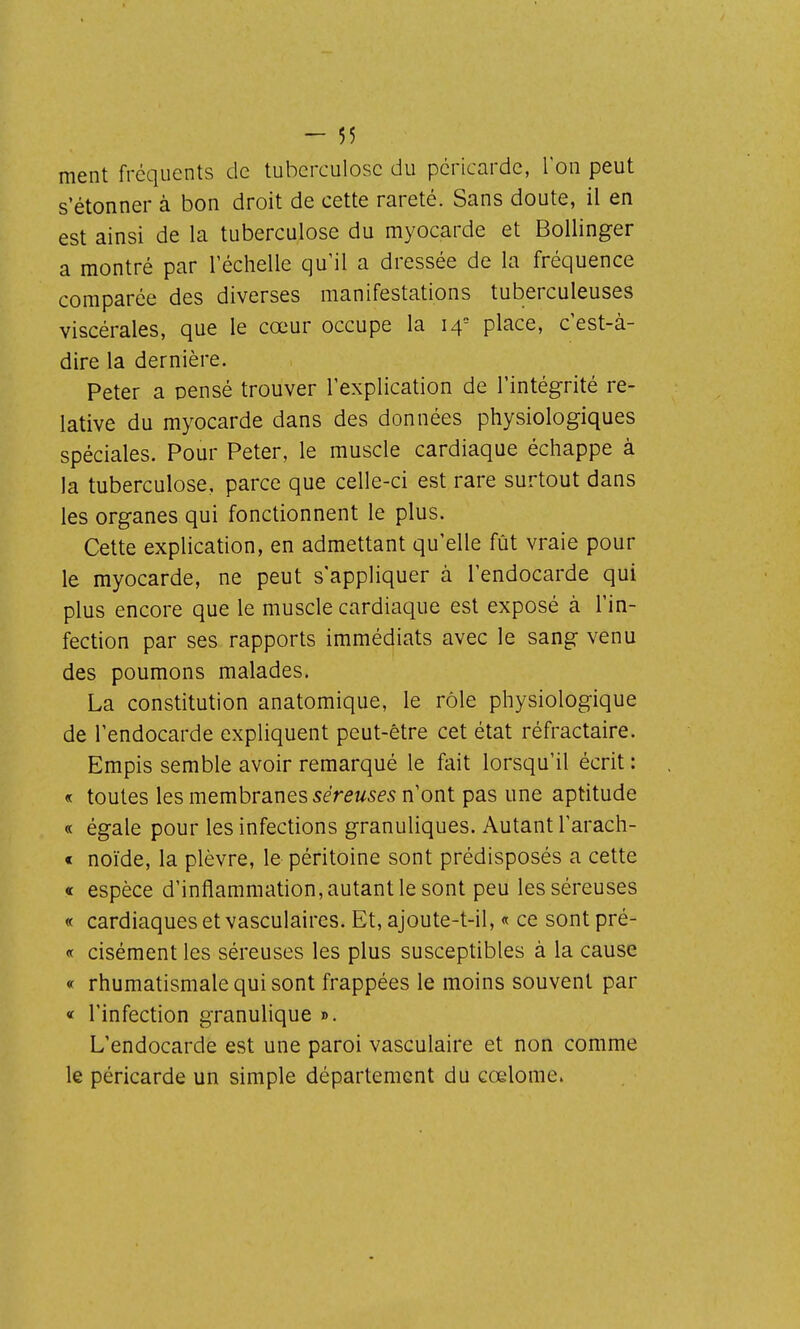 ment fréquents de tuberculose du péricarde, l'on peut s'étonner à bon droit de cette rareté. Sans doute, il en est ainsi de la tuberculose du myocarde et Bollinger a montré par l'échelle qu'il a dressée de la fréquence comparée des diverses manifestations tuberculeuses viscérales, que le cœur occupe la 14= place, c'est-à- dire la dernière. Peter a pensé trouver l'explication de l'intégrité re- lative du myocarde dans des données physiologiques spéciales. Pour Peter, le muscle cardiaque échappe à la tuberculose, parce que celle-ci est rare surtout dans les organes qui fonctionnent le plus. Cette explication, en admettant qu'elle fût vraie pour le myocarde, ne peut s'appliquer à l'endocarde qui plus encore que le muscle cardiaque est exposé à l'in- fection par ses rapports immédiats avec le sang venu des poumons malades. La constitution anatomique, le rôle physiologique de l'endocarde expliquent peut-être cet état réfractaire. Empis semble avoir remarqué le fait lorsqu'il écrit : « toutes les membranes séreuses n'ont pas une aptitude « égale pour les infections granuliques. Autant l'arach- « noïde, la plèvre, le péritoine sont prédisposés a cette « espèce d'inflammation, autant le sont peu les séreuses « cardiaques et vasculaires. Et, ajoute-t-il, « ce sont pré- « cisément les séreuses les plus susceptibles à la cause « rhumatismale qui sont frappées le moins souvent par « l'infection granulique ». L'endocarde est une paroi vasculaire et non comme le péricarde un simple département du cœlome.