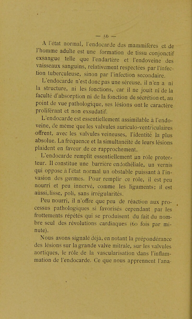 - i6 — ^ A l'état normal, lendocarde des mammifères et de l'homme adulte est une formation de tissu conjonctif exsangue telle que lendartère et lendoveine des vaisseaux sanguins, relativement respectées parTinfec- tion tuberculeuse, sinon par l'infection secondaire. L'endocarde n'est donc pas une séreuse, il n'en a ni la structure, ni les fonctions, car il ne jouit ni de la faculté d'absorption ni de la fonction de sécrétion et, au point de vue pathologique, ses lésions ont le caractère proliférant et non exsudatif. L'endocarde est essentiellement assimilable à l'endo- veine, de même que les valvules auriculo-ventriculaires offrent, avec les valvules veineuses, l'identité la plus absolue. La fréquence et la simultanéité de leurs lésions plaident en faveur .de ce rapprochement. L'endocarde remplit essentiellement un rôle protec- teur. Il constitue une barrière endothéliale, un vernis qui oppose à l'état normal un obstable puissant à l'in- vasion des germes. Pour remplir ce rôle, il est peu nourri et peu innervé, comme les ligaments; il est aussi,lisse, poli, sans irrégularités. Peu nourri, il n'offre que peu de réaction aux pro- cessus pathologiques si favorisés cependant par les frottements répétés qui se produisent du fait du nom- bre seul des révolutions cardiaques (60 fois par mi- nute). Nous avons signalé déjà, en notant la prépondérance des lésions sur la grande valve milrale, sur les valvules aortiques, le rôle de la vascularisation dans l'inflam- mation de l'endocarde. Ce que nous apprennent l'ana-