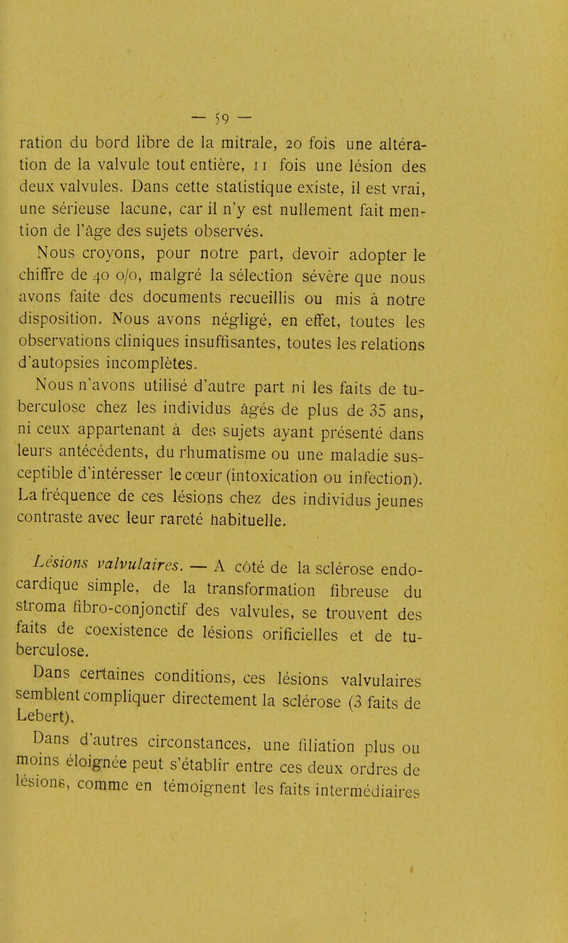 ration du bord libre de la mitrale, 20 fois une altéra- tion de la valvule tout entière, 11 fois une lésion des deux valvules. Dans cette statistique existe, il est vrai, une sérieuse lacune, car il n'y est nullement fait men- tion de l'âge des sujets observés. Nous croyons, pour notre part, devoir adopter le chiffre de 40 0/0, malgré la sélection sévère que nous avons faite des documents recueillis ou mis à notre disposition. Nous avons négligé, en effet, toutes les observations cliniques insuffisantes, toutes les relations d'autopsies incomplètes. Nous n'avons utilisé d'autre part ni les faits de tu- berculose chez les individus âgés de plus de 35 ans, ni ceux appartenant à des sujets ayant présenté dans leurs antécédents, du rhumatisme ou une maladie sus- ceptible d'intéresser le cœur (intoxication ou infection). La fréquence de ces lésions chez des individus jeunes contraste avec leur rareté habituelle. Lésions valvulaires. — A côté de la sclérose endo- cardique simple, de la transformation fibreuse du stroma fibro-conjonctif des valvules, se trouvent des faits de coexistence de lésions orificielles et de tu- berculose. Dans certaines conditions, ces lésions valvulaires semblent compliquer directement la sclérose (3 faits de Lebert). Dans d'autres circonstances, une filiation plus ou moins éloignée peut s'établir entre ces deux ordres de lésions, comme en témoignent les faits intermédiaires I