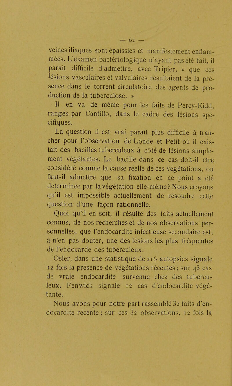 veines iliaques sont épaissies et manifestement enflam- mées. L'examen bactériologique n'ayant pas été fait, il paraît difficile d'admettre, avec Tripier, « que ces lésions vasculaires et valvulaires résultaient de la pré- sence dans le torrent circulatoire des agents de pro- duction de la tuberculose. » Il en va de même pour les faits de Percy-Kidd, rangés par Cantillo, dans le cadre des lésions spé- cifiques. La question il est vrai paraît plus difficile à tran- cher pour l'observation de Londe et Petit où il exis- tait des bacilles tuberculeux à côté de lésions simple- ment végétantes. Le bacille dans ce cas doit-il être considéré comme la cause réelle de ces végétations, ou faut-il admettre que sa fixation en ce point a été déterminée par la végétation elle-même? Nous croyons qu'il est impossible actuellement de résoudre cette question d'une façon rationnelle. Quoi qu'il en soit, il résulte des faits actuellement connus, de nos recherches et de nos observations per- sonnelles, que l'endocardite infectieuse secondaire est, à n'en pas douter, une des lésions les plus fréquentes de l'endocarde des tuberculeux. Osier, dans une statistique de 216 autopsies signale 12 fois la présence de végétations récentes; sur 48 cas d2 vraie endocardite survenue chez des tubercu- leux, Fenwick signale 12 cas d'endocardite végé- tante. Nous avons pour notre part rassemblé 82 faits d'en- docardite récente; sur ces 02 observations, 12 fois la