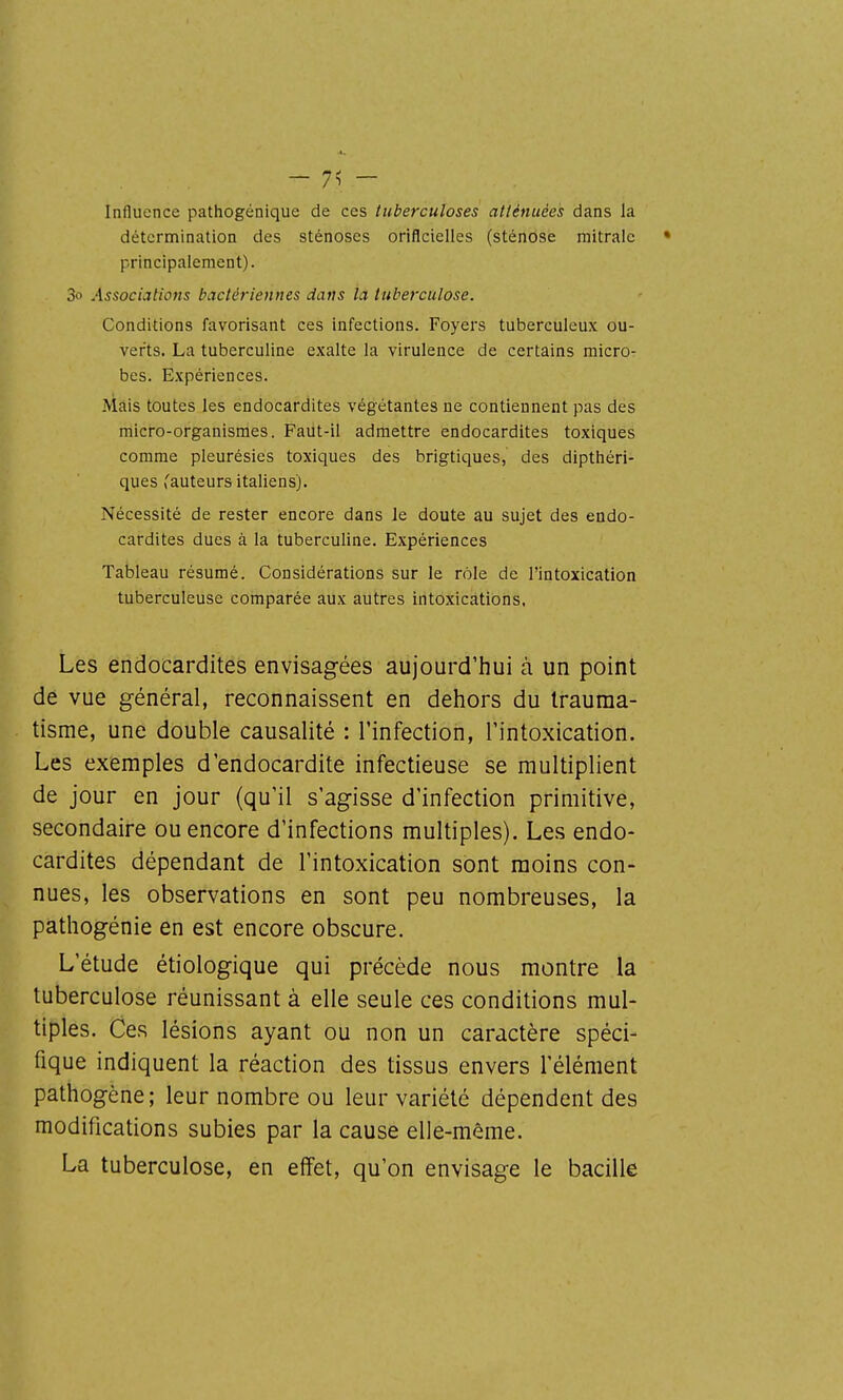 - 7^ - Influence pathogénique de ces tuberculoses atténuées dans la détcrnnination des sténoses oriflcielles (sténose mitralc • principalement). 3o Associations bactériennes dans la tuberculose. Conditions favorisant ces infections. Foyers tuberculeux ou- verts. La tuberculine exalte la virulence de certains micro- bes. Expériences. Mais toutes les endocardites végétantes ne contiennent pas des micro-organismes. Faut-il admettre endocardites toxiques comme pleurésies toxiques des brigtiques, des dipthéri- ques v'auteurs italiens). Nécessité de rester encore dans le doute au sujet des endo- cardites dues à la tuberculine. Expériences Tableau résumé. Considérations sur le rôle de l'intoxication tuberculeuse comparée aux autres intoxications, Les endocardites envisagées aujourd'hui à un point de vue général, reconnaissent en dehors du trauma- tisme, une double causalité : l'infection, l'intoxication. Les exemples d'endocardite infectieuse se multiplient de jour en jour (qu'il s'agisse d'infection primitive, secondaire ou encore d'infections multiples). Les endo- cardites dépendant de l'intoxication sont moins con- nues, les observations en sont peu nombreuses, la pâthogénie en est encore obscure. L'étude étiologique qui précède nous montre la tuberculose réunissant à elle seule ces conditions mul- tiples. Ces lésions ayant ou non un caractère spéci- fique indiquent la réaction des tissus envers l'élément pathogène; leur nombre ou leur variété dépendent des modifications subies par la cause elle-même. La tuberculose, en effet, qu'on envisage le bacille