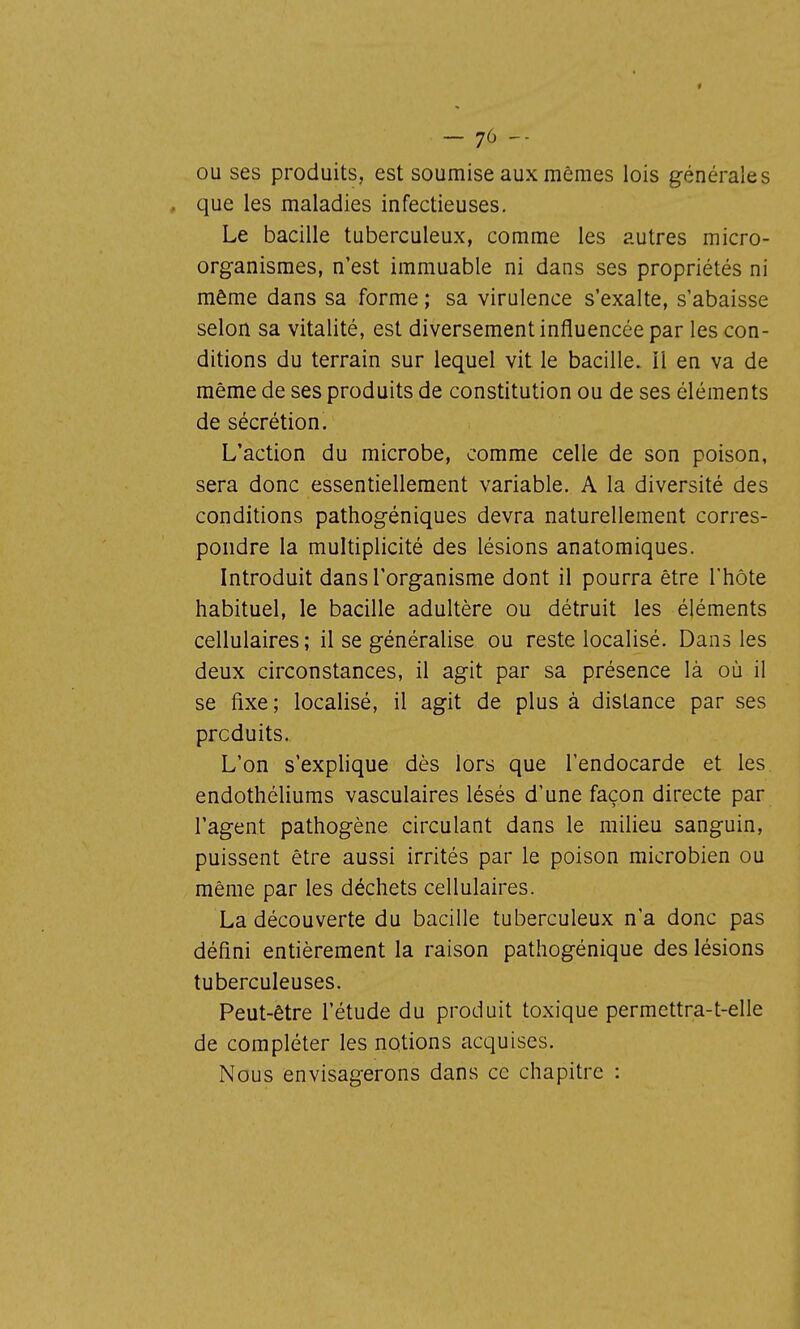 OU ses produits, est soumise aux mêmes lois générales , que les maladies infectieuses. Le bacille tuberculeux, comme les autres micro- organismes, n'est immuable ni dans ses propriétés ni même dans sa forme ; sa virulence s'exalte, s'abaisse selon sa vitalité, est diversement influencée par les con- ditions du terrain sur lequel vit le bacille, il en va de même de ses produits de constitution ou de ses éléments de sécrétion. L'action du microbe, comme celle de son poison, sera donc essentiellement variable. A la diversité des conditions pathogéniques devra naturellement corres- pondre la multiplicité des lésions anatomiques. Introduit dans l'organisme dont il pourra être l'hôte habituel, le bacille adultère ou détruit les éléments cellulaires; il se généralise ou reste localisé. Dans les deux circonstances, il agit par sa présence là où il se fixe; localisé, il agit de plus à distance par ses produits. L'on s'explique dès lors que l'endocarde et les endothéliums vasculaires lésés d'une façon directe par l'agent pathogène circulant dans le milieu sanguin, puissent être aussi irrités par le poison microbien ou même par les déchets cellulaires. La découverte du bacille tuberculeux n'a donc pas défini entièrement la raison pathogénique des lésions tuberculeuses. Peut-être l'étude du produit toxique permettra-t-elle de compléter les notions acquises. Nous envisagerons dans ce chapitre :