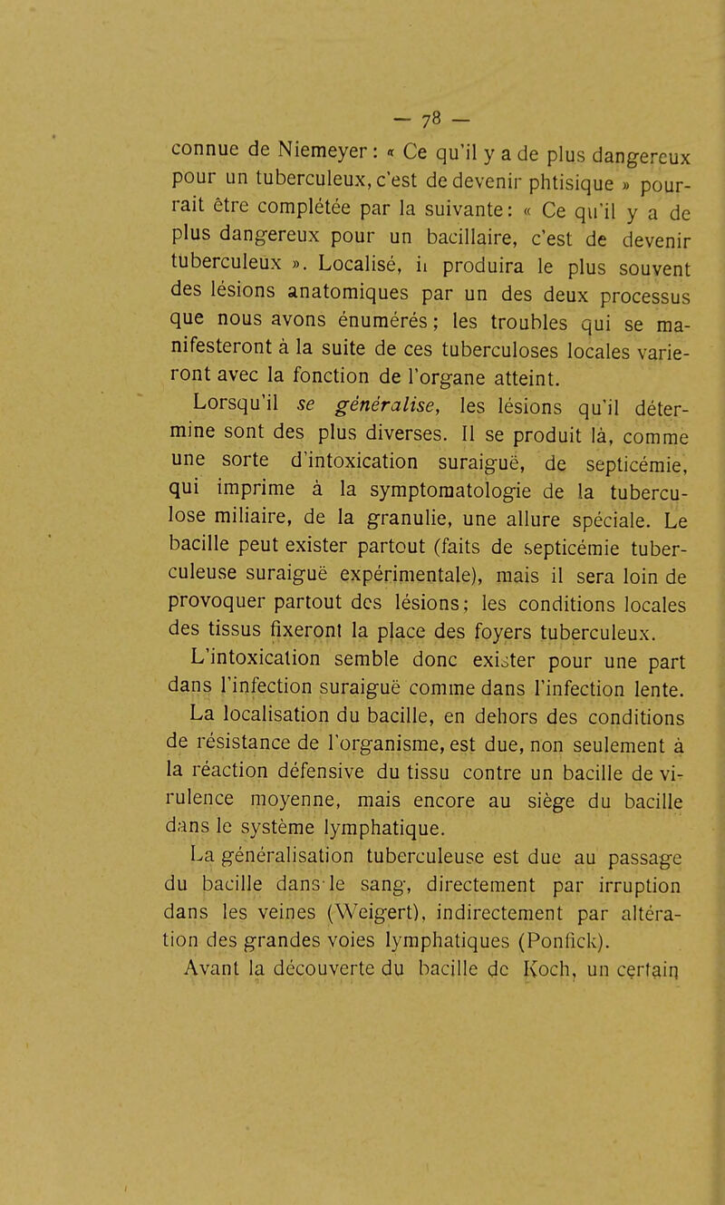 connue de Niemeyer : a Ce qu'il y a de plus dangereux pour un tuberculeux, c'est de devenir phtisique » pour- rait être complétée par la suivante : « Ce qu'il y a de plus dangereux pour un bacillaire, c'est de devenir tuberculeux ». Localisé, ii produira le plus souvent des lésions anatomiques par un des deux processus que nous avons énuraérés ; les troubles qui se ma- nifesteront à la suite de ces tuberculoses locales varie- ront avec la fonction de l'organe atteint. Lorsqu'il se généralise, les lésions qu'il déter- mine sont des plus diverses. Il se produit là, comme une sorte d'intoxication suraiguë, de septicémie, qui imprime à la symptoraatologie de la tubercu- lose miliaire, de la granulie, une allure spéciale. Le bacille peut exister partout (faits de septicémie tuber- culeuse suraiguë expérimentale), mais il sera loin de provoquer partout des lésions; les conditions locales des tissus fixeront la place des foyers tuberculeux. L'intoxication semble donc exister pour une part dan^ l'infection suraiguë comme dans l'infection lente. La localisation du bacille, en dehors des conditions de résistance de l'organisme, est due, non seulement à la réaction défensive du tissu contre un bacille de vi- rulence moyenne, mais encore au siège du bacille dans le système lymphatique, La généralisation tuberculeuse est due au passage du bacille dans-le sang, directement par irruption dans les veines (Weigert). indirectement par altéra- tion des grandes voies lymphatiques (Ponfick). Avant la découverte du bacille de Koch, un certain