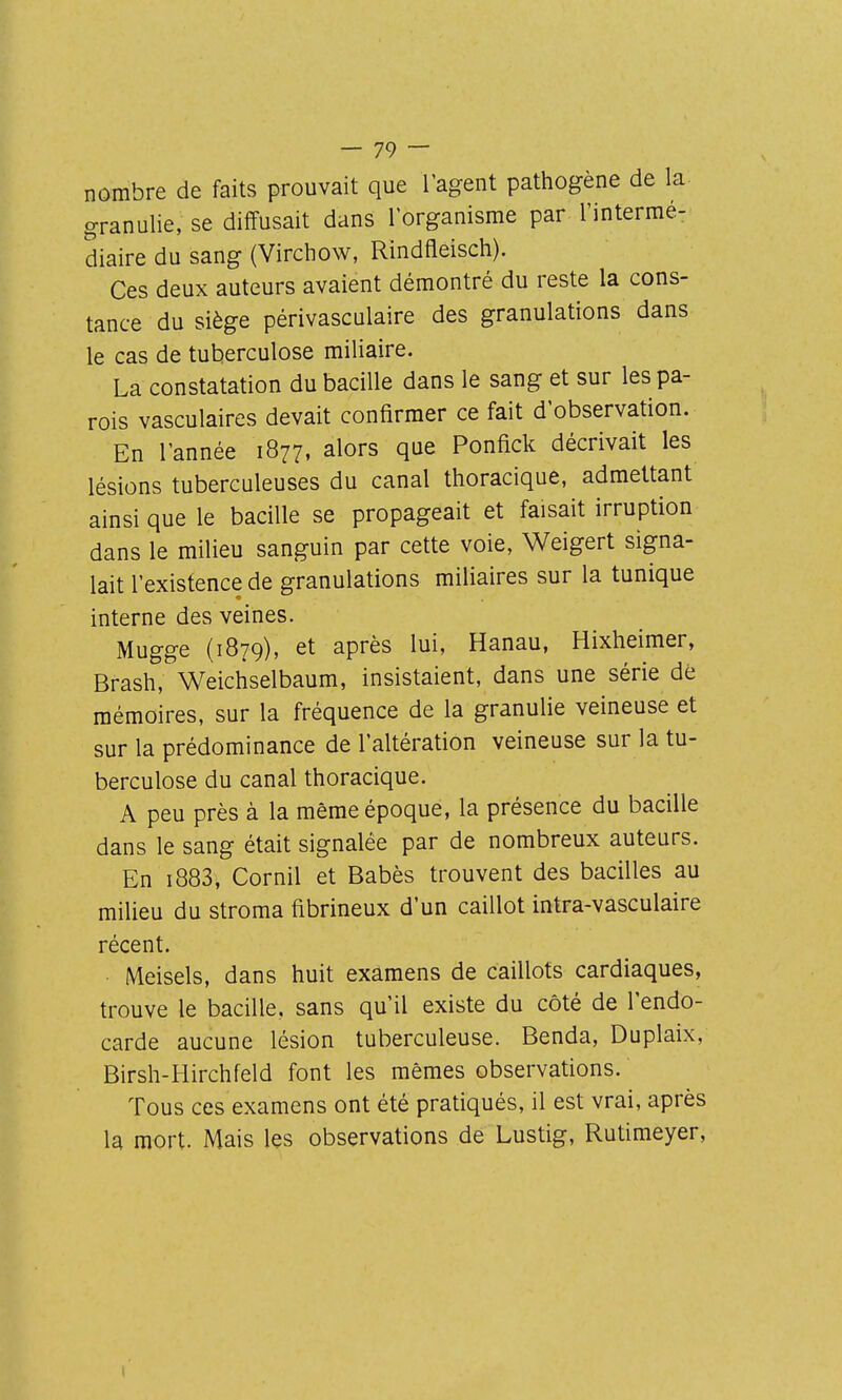 nombre de faits prouvait que l'agent pathogène de la granulie, se diffusait dans l'organisme par l'intermé- diaire du sang (Virchow, Rindfleisch). Ces deux auteurs avaient démontré du reste la cons- tance du siège périvasculaire des granulations dans le cas de tuberculose miliaire. La constatation du bacille dans le sang et sur les pa- rois vasculaires devait confirmer ce fait d'observation. En l'année 1877, alors que Ponfick décrivait les lésions tuberculeuses du canal thoracique, admettant ainsi que le bacille se propageait et faisait irruption dans le milieu sanguin par cette voie, Weigert signa- lait l'existence de granulations miliaires sur la tunique interne des veines. Mugge (1879), et après lui, Hanau, Hixheimer, Brash, Weichselbaum, insistaient, dans une série dé mémoires, sur la fréquence de la granulie veineuse et sur la prédominance de l'altération veineuse sur la tu- berculose du canal thoracique. A peu près à la même époque, la présence du bacille dans le sang était signalée par de nombreux auteurs. En i883, Cornil et Babès trouvent des bacilles au milieu du stroma fibrineux d'un caillot intra-vasculaire récent. • Meisels, dans huit examens de caillots cardiaques, trouve le bacille, sans qu'il existe du côté de l'endo- carde aucune lésion tuberculeuse. Benda, Duplaix, Birsh-Hirchfeld font les mêmes observations. Tous ces examens ont été pratiqués, il est vrai, après la mort. Mais les observations de Lustig, Rutimeyer,