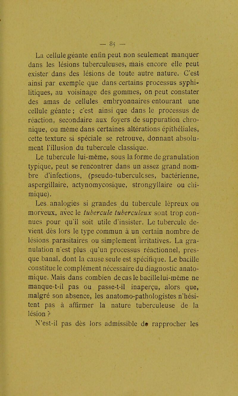La cellule géante enlin peut non seulement manquer dans les lésions tuberculeuses, mais encore elle peut exister dans des lésions de toute autre nature. C'est ainsi par exemple que dans certains processus syphi- litiques, au voisinage des gommes, on peut constater des amas de cellules embryonnaires entourant une cellule géante ; c'est ainsi que dans le processus de réaction, secondaire aux foyers de suppuration chro- nique, ou même dans certaines altérations épithéliales, cette texture si spéciale se retrouve, donnant absolu- ment l'illusion du tubercule classique. Le tubercule lui-même, sous la forme de granulation typique, peut se rencontrer dans un assez grand nom- bre d'infections, (pseudo-tuberculcses, bactérienne, aspergillaire, actynomycosique, strongyllaire ou chi- mique). Les analogies si grandes du tubercule lépreux ou morveux, avec le tubercule tuberculeux sont trop con- nues pour qu'il soit utile d'insister. Le tubercule de- vient dès lors le type commun à un certain nombre de lésions parasitaires ou simplement irritatives. La gra- nulation n'est plus qu'un processus réactionnel, pres- que banal, dont la cause seule est spécifique. Le bacille constitue le complément nécessaire du diagnostic anato- mique. Mais dans combien de cas le bacille lui-même ne manque-t-il pas ou passe-t-il inaperçu, alors que, malgré son absence, les anatomo-pathologistes n'hési- tent pas à affirmer la nature tuberculeuse de la lésion ? N'est-il pas dès lors admissible d« rapprocher les