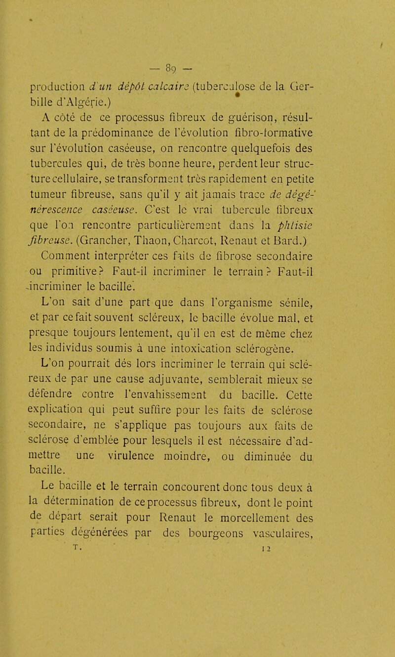 production d'iin dépôt calcaire (tubercalose de la Ger- bille d'Alg-érie.) A côté de ce processus fibreux de guérison, résul- tant de la prédominance de l'évolution fibro-lormative sur révolution caséeuse, on rencontre quelquefois des tubercules qui, de très bonne heure, perdent leur struc- ture cellulaire, se transforment très rapidement en petite tumeur fibreuse, sans qu'il y ait jamais trace de dégé- nérescence caséeuse. C'est le vrai tubercule fibreux que l'on rencontre particulièrement dans la phtisie fibreuse. (Grancher, Thaon, Charcot, Renaut et Bard.) Comment interpréter ces faits de fibrose secondaire ou primitive? Faut-il incriminer le terrain? Faut-il -incriminer le bacille. L'on sait d'une part que dans l'organisme sénile, et par ce fait souvent scléreux, le bacille évolue mal, et presque toujours lentement, qu'il en est de même chez les individus soumis à une intoxication sciérosrène. L'on pourrait dés lors incriminer le terrain qui sclé- reux de par une cause adjuvante, semblerait mieux se défendre contre l'envahissement du bacille. Cette explication qui peut suffire pour les faits de sclérose secondaire, ne s'applique pas toujours aux faits de sclérose d'emblée pour lesquels il est nécessaire d'ad- mettre une virulence moindre, ou diminuée du bacille. Le bacille et le terrain concourent donc tous deux à la détermination de ce processus fibreu.x, dont le point de départ serait pour Renaut le morcellement des parties dégénérées par des bourgeons vasculaires.