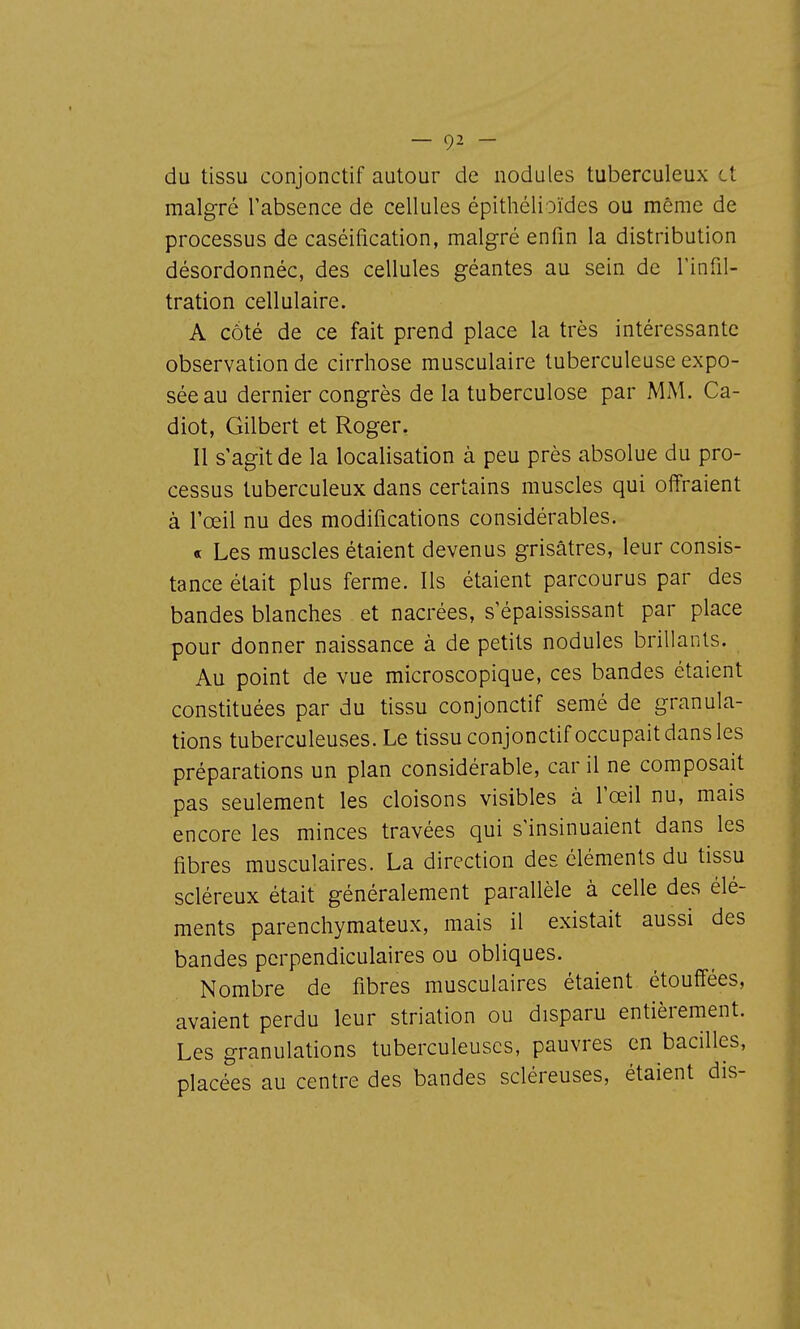 du tissu conjonctif autour de nodules tuberculeux et malgré l'absence de cellules épithélioïdes ou même de processus de caséification, malgré enfin la distribution désordonnée, des cellules géantes au sein de l'infil- tration cellulaire. A côté de ce fait prend place la très intéressante observation de cirrhose musculaire tuberculeuse expo- sée au dernier congrès de la tuberculose par MM. Ca- diot, Gilbert et Roger. Il s'agit de la localisation à peu près absolue du pro- cessus tuberculeux dans certains muscles qui offraient à l'œil nu des modifications considérables. « Les muscles étaient devenus grisâtres, leur consis- tance était plus ferme. Ils étaient parcourus par des bandes blanches et nacrées, s'épaississant par place pour donner naissance à de petits nodules brillants. Au point de vue microscopique, ces bandes étaient constituées par du tissu conjonctif semé de granula- tions tuberculeuses. Le tissu conjonctifoccupait dans les préparations un plan considérable, car il ne composait pas seulement les cloisons visibles à l'œil nu, mais encore les minces travées qui s'insinuaient dans les fibres musculaires. La direction des éléments du tissu scléreux était généralement parallèle à celle des élé- ments parenchymateux, mais il existait aussi des bandes perpendiculaires ou obliques. Nombre de fibres musculaires étaient étouffées, avaient perdu leur strialion ou disparu entièrement. Les granulations tuberculeuses, pauvres en bacilles, placées au centre des bandes scléreuses, étaient dis-