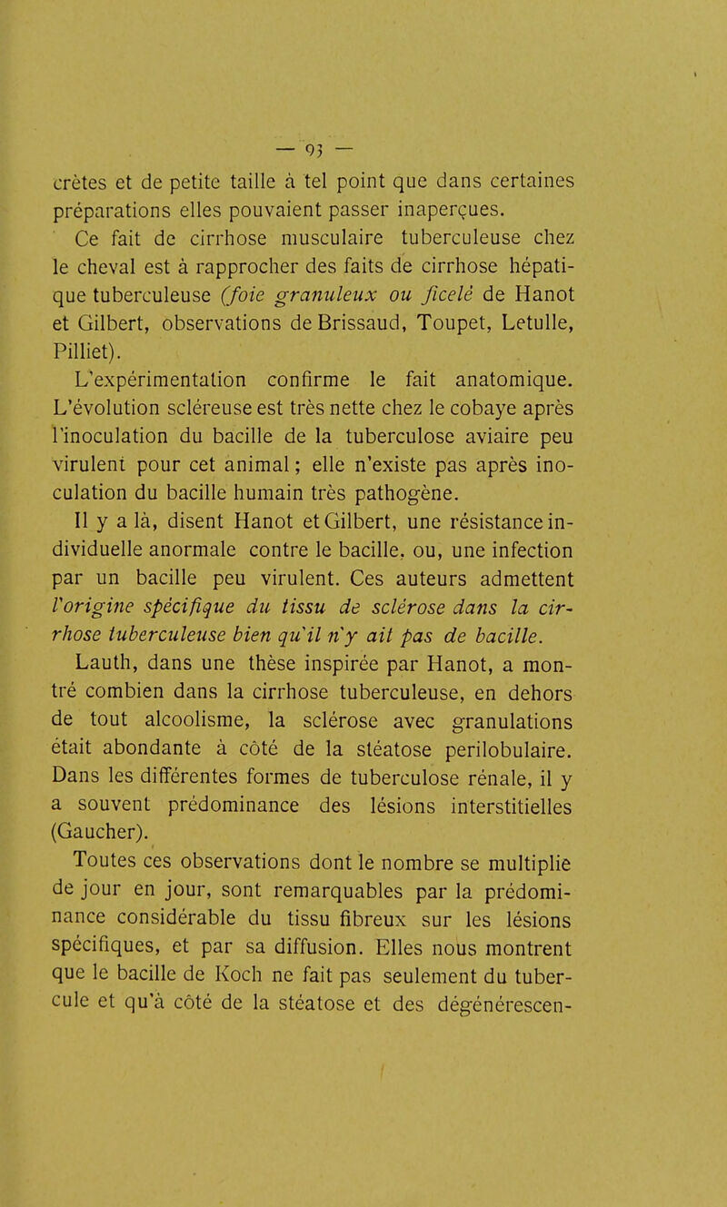 — 05 — crêtes et de petite taille à tel point que dans certaines préparations elles pouvaient passer inaperçues. Ce fait de cirrhose musculaire tuberculeuse chez le cheval est à rapprocher des faits de cirrhose hépati- que tuberculeuse (foie granuleux ou ficelé de Hanot et Gilbert, observations de Brissaud, Toupet, Letulle, Pilliet). L'expérimentation confirme le fait anatomique. L'évolution scléreuse est très nette chez le cobaye après l'inoculation du bacille de la tuberculose aviaire peu virulent pour cet animal ; elle n'existe pas après ino- culation du bacille humain très pathogène. Il y a là, disent Hanot et Gilbert, une résistance in- dividuelle anormale contre le bacille, ou, une infection par un bacille peu virulent. Ces auteurs admettent l'origine spécifique du tissu de sclérose dans la cir- rhose tuberculeuse bien quil ny ait pas de bacille. Lauth, dans une thèse inspirée par Hanot, a mon- tré combien dans la cirrhose tuberculeuse, en dehors de tout alcoolisme, la sclérose avec granulations était abondante à côté de la stéatose perilobulaire. Dans les différentes formes de tuberculose rénale, il y a souvent prédominance des lésions interstitielles (Gaucher). Toutes ces observations dont le nombre se multiplie de jour en jour, sont remarquables par la prédomi- nance considérable du tissu fibreux sur les lésions spécifiques, et par sa diffusion. Elles nous montrent que le bacille de Koch ne fait pas seulement du tuber- cule et qu'à côté de la stéatose et des dégénérescen-