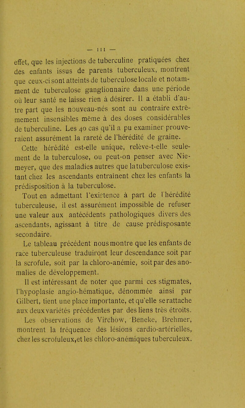 effet, que les injections de tuberculine pratiquées chez des enfants issus de parents tuberculeux, montrent que ceux-ci sont atteints de tuberculose locale et notam- ment de tuberculose ganglionnaire dans une période où leur santé ne laisse rien à désirer. Il a établi d'au- tre part que les nouveau-nés sont au contraire extrê- mement insensibles même à des doses considérables de tuberculine. Les 40 cas qu'il a pu examiner prouve- raient assurément la rareté de l'hérédité de graine. Cette hérédité est-elle unique, relève-t-elle seule- ment de la tuberculose, ou peut-on penser avec Nie- raeyer, que des maladies autres que la tuberculose exis- tant chez les ascendants entraînent chez les enfants la prédisposition à la tuberculose. Tout en admettant l'exirtence à part de l'hérédité tuberculeuse, il est assurément impossible de refuser une valeur aux antécédents pathologiques divers des ascendants, agissant à titre de cause prédisposante secondaire. Le tableau précédent nous montre que les enfants de race tuberculeuse traduiront leur descendance soit par la scrofule, soit par la chloro-anémie, soit par des ano- malies de développement. Il est intéressant de noter que parmi ces stigmates, rhypoplasie angio-hématique, dénommée ainsi par Gilbert, tient une place importante, etqu'elle se rattache aux deux variétés précédentes par des liens très étroits. Les observations de Virchow, Beneke, Brehmer, montrent la fréquence des lésions cardio-artérielles, chez les scrofuleux,et les chloro-anémiques tuberculeux.