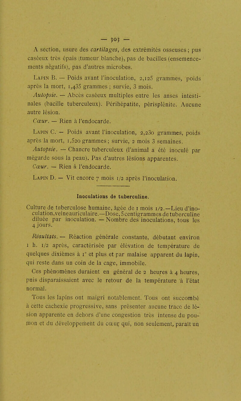 A section, usure des cartilages, des extrémités osseuses ; pus caséeux très épais (tumeur blanche), pas de bacilles (ensemence- ments nég-atifs), pas d'autres microbes. Lapin B. — Poids avant l'inoculation, 2,128 g-rammes, poids après la mort, 1,435 g-rammes ; survie, 3 mois. Autopsie. — Abcès caséeux multiples entre les anses intesti- nales (bacille tuberculeux). Périhépatite, périsplénite. Aucune autre lésion. Cœur. — Rien à l'endocarde. Lapin C. — Poids avant l'inoculation, 2,23o g-rammes, poids après la mort, 1,620 g-rammes ; survie, 2 mois 3 semaines. Autopsie. — Chancre tuberculeux (l'animal a été inoculé par még-arde sous la peau). Pas d'autres lésions apparentes. Cœur. — Rien à l'endocarde. Lapin D. — Vit encore 7 mois 1/2 après l'inoculation. Inoculations de tuberculine. Culture de tuberculose humaine, âg-ée de i mois 1/2.—Lieu d'ino- culation.veineauriculaire.—Dose, Scentig-rammes de tuberculine diluée par inoculation. — Nombre des inoculations, tous les 4 jours. Résultats. — Réaction g-énérale constante, débutant environ 1 h. 1/2 après, caractérisée par élévation de température de quelques dixièmes à 1° et plus et par malaise apparent du lapin, qui reste dans un coin de la cag-e, immobile. Ces phénomènes duraient en général de 2 heures à 4 heures, puis disparaissaient avec le retour de la température à l'état normal. Tous les lapins ont maigri notablement. Tous ont succombé à cette cachexie progressive, sans présenter aucune trace de lé- sion apparente en dehors d'une cong-estion très intense du pou- mon et du développement du cœur qui, non seulement, paraît un