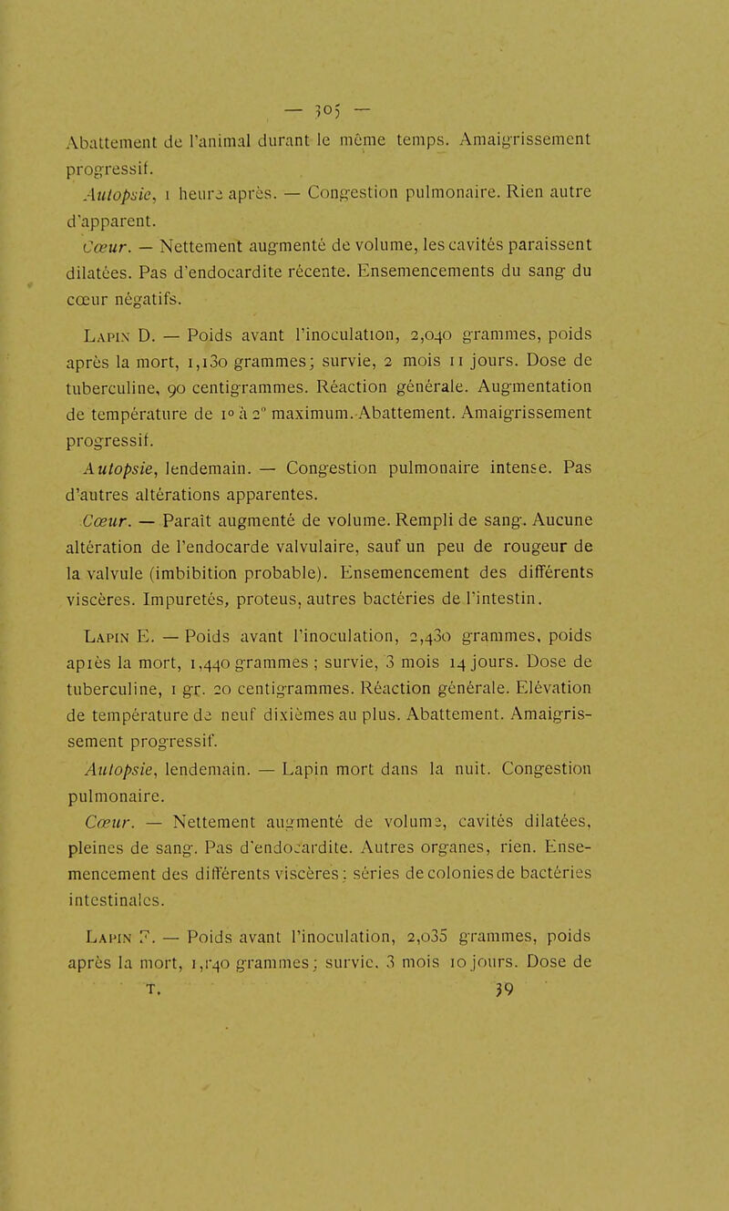 — ;505 - Abattement de l'animal durant le même temps. Amaigrissement progressif. Autopsie, 1 heure après. — Congestion pulmonaire. Rien autre d'apparent. Cœur. — Nettement augmenté de volume, les cavités paraissent dilatées. Pas d'endocardite récente. Ensemencements du sang du cœur négatifs. Lapin D. — Poids avant l'inoculation, 2,040 grammes, poids après la mort, i,i3o grammes; survie, 2 mois 11 jours. Dose de tuberculine, 90 centigrammes. Réaction générale. Augmentation de température de 1° à 2 maximum. Abattement. Amaigrissement progressif. Autopsie, lendemain. — Congestion pulmonaire intense. Pas d'autres altérations apparentes. Cœur. — Paraît augmenté de volume. Rempli de sang. Aucune altération de l'endocarde valvulaire, sauf un peu de rougeur de la valvule (imbibition probable). Ensemencement des différents viscères. Impuretés, proteus, autres bactéries de l'intestin. Lapin E. — Poids avant l'inoculation, 2,480 grammes, poids apiès la mort, 1,440 grammes ; survie, 3 mois 14 jours. Dose de tuberculine, i gr. 20 centigrammes. Réaction générale. Elévation de température de neuf dixièmes au plus. Abattement. Amaigris- sement progressif. Autopsie, lendemain. — Lapin mort dans la nuit. Congestion pulmonaire. Cœur. — Nettement augmenté de voluma, cavités dilatées, pleines de sang. Pas d'endocardite. Autres organes, rien. Ense- mencement des différents viscères ; séries de colonies de bactéries intestinales. Lapin 7. — Poids avant l'inoculation, 2,o35 grammes, poids après la mort, i,r40 grammes; survie. 3 mois 10jours. Dose de T. 39