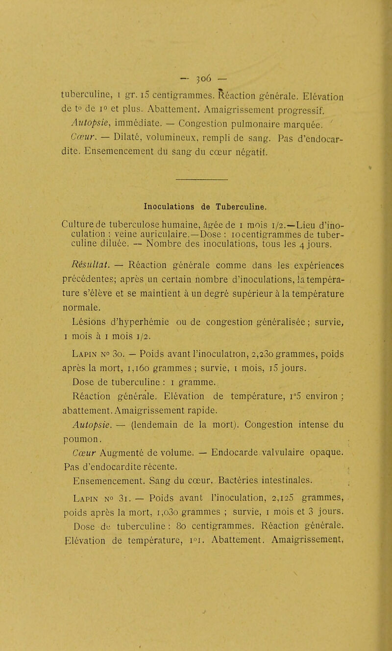 tuberculine, i gr. i5 centig-rammes. Réaction g-énérale. Elévation de to de lo et plus. Abattement. Amaigrissenient progressif. Autopsie, immédiate. — Cong-cstion pulmonaire marquée. ' Cœur. — Dilaté, volumineux, rempli de sang. Pas d'endocar- dite. Ensemencement du sang- du cœur nég-atif. Inoculations de Tuberculine. Culturede tuberculose humaine, Ag-ée de i mois 1/2.—Lieu d'ino- culation : veine auriculaire.—Dose : locentig-rammes de tuber- culine diluée. Nombre des inoculations, tous les 4 jours. Résultat. — Réaction g-énérale comme dans les expériences précédentes; après un certain nombre d'inoculations, la tempéra- ture s'élève et se maintient à un deg-ré supérieur à la température normale. Lésions d'hyperhémie ou de cong-estion g-énéralisée ; survie, I mois à I mois 1/2. Lapin n 3o. — Poids avant l'inoculation, 2,280 grammes, poids après la mort, 1,160 grammes ; survie, i rnois, i5 jours. Dose de tuberculine : i gramme. Réaction g-énérale. Elévation de température, i5 environ ; abattement. Amaig-rissement rapide. Autopsie. — (lendemain de la mort). Cong-estion intense du poumon. Cœur Aug-menté de volume. — Endocarde valvulaire opaque. Pas d'endocardite récente. Ensemencement. Sang du cœur. Bactéries intestinales. Lapin n° 3i. — Poids avant l'inoculation, 2,125 g-rammes, poids après la mort, i,o3o grammes ; survie, i mois et 3 jours. Dose de tuberculine : 80 centig-rammes. Réaction générale. Elévation de température, Abattement. Amaigrissement,