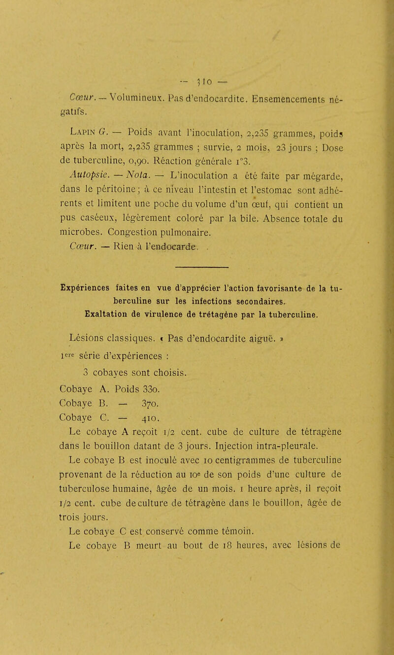 - ^10 — Cœj/r. —Volumineux. Pas d'endocardite. Ensemencements né- gatifs. Lapin G. — Poids avant l'inoculation, 2,235 grammes, poids après la mort, 2,235 grammes ; survie, 2 mois, 23 jours ; Dose de tuberculine, 0,90. Réaction générale i3. Autopsie. — Nota. — L'inoculation a été faite par mégarde, dans le péritoine; à ce niveau l'intestin et l'estomac sont adhé- rents et limitent une poche du volume d'un œuf, qui contient un pus caséeux, légèrement coloré par la bile. Absence totale du microbes. Congestion pulmonaire. Cœur. — Rien à l'endocarde. . Expériences faites en vue d'apprécier l'action favorisante de la tu- berculine sur les infections secondaires. Exaltation de virulence de trétagène par la tuberculine. Lésions classiques. « Pas d'endocardite aiguë. » ie série d'expériences : 3 cobayes sont choisis. Cobaye A. Poids 33o. Cobaye B. — 370. Cobaye C. — 410. Le cobaye A reçoit 1/2 cent, cube de culture de tétragène dans le bouillon datant de 3 jours. Injection intra-pleurale. Le cobaye B est inoculé avec 10 centigrammes de tuberculine provenant de la réduction au lo^ de son poids d'une culture de tuberculose humaine, âgée de un mois, i heure après, il reçoit 1/2 cent, cube de culture de tétragène dans le bouillon, âgée de trois jours. Le cobaye C est conservé comme témoin. Le cobaye B meurt au bout de 18 heures, avec lésions de