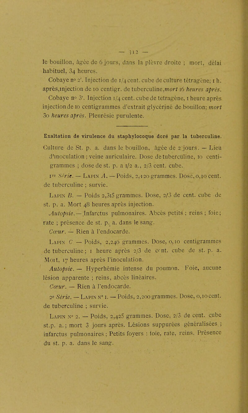le bouillon, âg-ée de 6 jours, dans la plèvre droite ; mort, délai habituel, 34 heures. Cobaye no2'. Injection de i/4cent. cube de culture tétrag-ène; ih. après,injection de 10 centigr. de tuberculine.w/or/16 heures après. Cobaye no 3'. Injection 1/4 cent, cube de tetragène, i heure après injection de 10 centig-ranimes d'extrait g-lycériné de bouillon; mort 3o heures après. Pleurésie purulente. Exaltation de virulence du staphylocoque doré par la tuberculine. Culture de St. p. a. dans le bouillon, âg-ée de 2 jours. — Lieu d^'inoculation ; veine auriculaire. Dose de tuberculine, 10 centi- g-rammes ; dose de st. p. a 1/2 a., 2/3 cent. cube. irc Si'rie. — Lapin A. — Poids, 2,'i20 grammes. Dose,0,10 cent, de tuberculine ; survie. Lapin B. — Poids 2,3i5 grammes. Dose, 2/3 de cent, cube de st. p. a. Mort 48 heures après injection. ^ii/o/)s/e. —Infarctus pulmonaires. Abcès petits; reins; foie; rate ; présence de st. p. a. dans le sang-. Cœur. — Rien à l'endocarde. Lapin C — Poids, 2,240 g-rammes. Dose, 0,10 centig-rammes de tuberculine ; i heure après 2/3 de c< nt. cube de st. p. a. Moit, 17 heures après l'inoculation. Autopsie. — Hyperhémie intense du poumon. Foie, aucune lésion apparente ; reins, abcès linéaires. Cœur. — Rien à l'endocarde. 20 Série. — Lapin n i. — Poids, 2,200grammes. Dose, 0,10cent, de tuberculine ; survie. Lapin n 2. — Poids, 2,426 g-rammes. Dose, 2/3 de cent, cube st.p. a.; mort 3 jours après. Lésions suppurées généralisées.; infarctus pulmonaires ; Petits foyers : foie, rate, reins. Présence du st. p. a. dans le sang-.