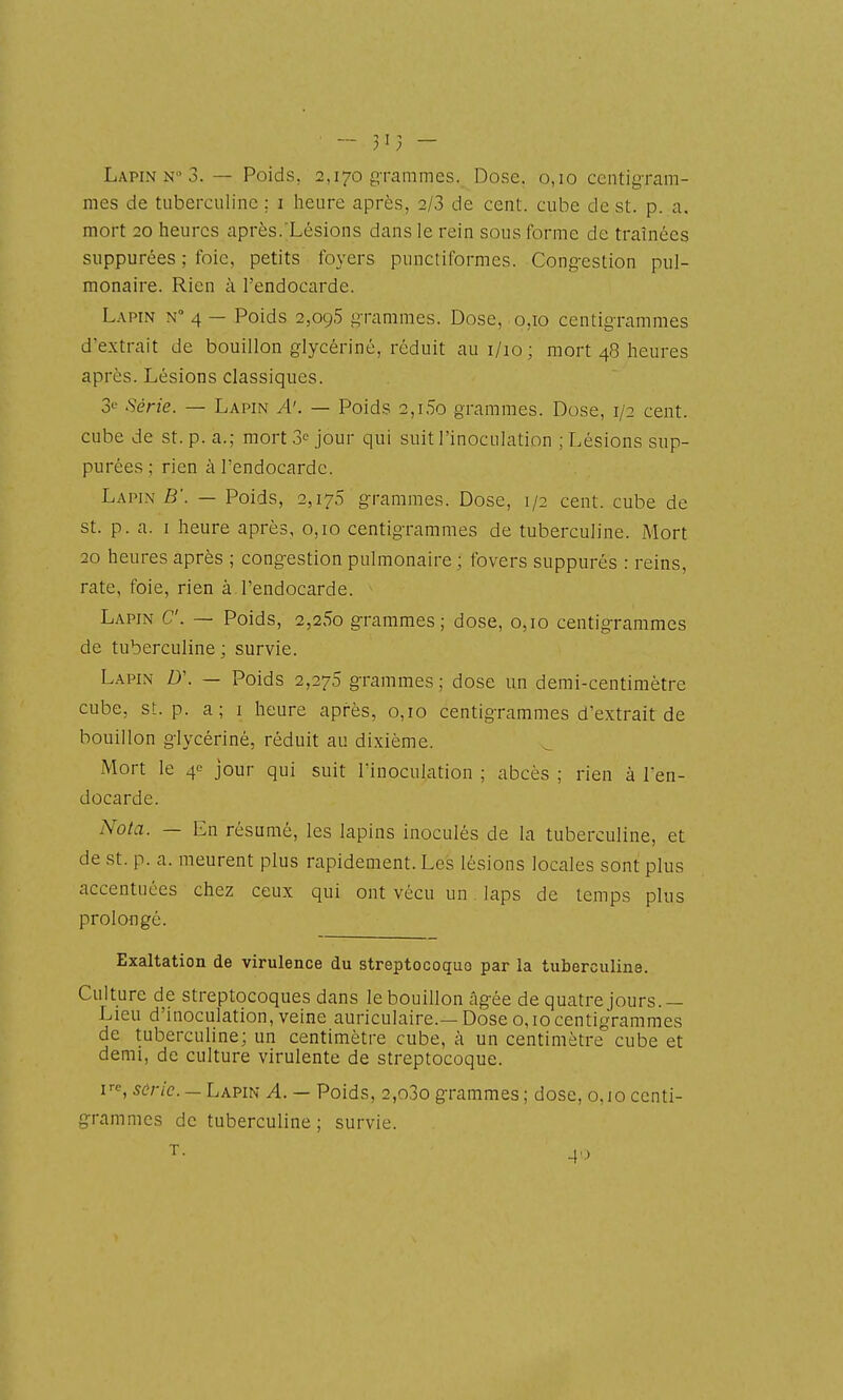mes de tuberculine ; i heure après, 2/3 de cent, cube de st. p. a, mort 20 heures après. Lésions dans le rein sous forme de traînées suppurées ; foie, petits foyers punctiformcs. Congestion pul- monaire. Rien à l'endocarde. L.\PiN N 4 — Poids 2,09,5 g-rammes. Dose, 0,10 centigrammes d'extrait de bouillon glycériné, réduit aui/io; mort 48 heures après. Lésions classiques. 3^' Série. — Lapin A'. — Poid.s 2,i5o grammes. Dose, 1/2 cent, cube de st. p. a.; mort 3= jour qui suit l'inoculation ; Lésions sup- purées ; rien à l'endocarde. Lapin B'. — Poids, 2,170 g-rammes. Dose, 1/2 cent, cube de st. p. a. I heure après, 0,10 centigrammes de tuberculine. Mort 20 heures après ; cong-estion pulmonaire; fovers suppurés : reins, rate, foie, rien à l'endocarde. Lapin C. — Poids, 2,25o grammes; dose, 0,10 centigrammes de tuberculine; survie. Lapin D\ — Poids 2,275 grammes; dose un demi-centimètre cube, st. p. a; i heure après, 0,10 centigrammes d'extrait de bouillon glycériné, réduit au dixième. Mort le 40 jour qui suit l'inoculation ; abcès ; rien à l'en- docarde. Nota. — En résumé, les lapins inoculés de la tuberculine, et de st. p. a. meurent plus rapidement. Les lésions locales sont plus accentuées chez ceux qui ont vécu un. laps de temps plus prolongé. Exaltation de virulence du streptocoque par la tuberculine. Culture de streptocoques dans le bouillon âgée de quatre jours.— Lieu d'inoculation, veine auriculaire.—Dose 0,10centigrammes de tuberculine; un centimètre cube, à un centimètre cube et demi, de culture virulente de streptocoque. U, sûric. — LA?m A. — Poids, 2,o3o grammes; dose, 0,10 centi- grammes de tuberculine; survie.