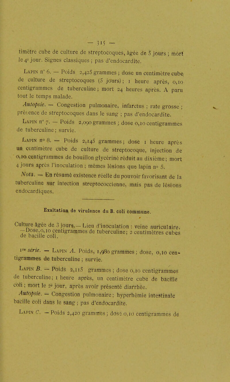 timètre cube de culture de streptocoques, âgée de 5 jours ; mort le 40 jour. Signes classiques ; pas d'endocardite. Lapin n 6. — Poids 2,425 grammes ; dose un centimètre cub^; de culture de streptocoques (5 jours); i heure après, 0,10 centigrammes de tuberculine ; mort 24 heures après. A paru tout le temps malade. Autopsie. — Congestion pulmonaire, infarctus ; rate grosse' ; présence de streptocoques dans le sang ; pas d'endocardite. Lapin n 7. — Poids 2,090 grammes ; dose 0,10 centigrammes de tuberculine ; survie. Lapin no 8. — Poids 2,145 grammes; dose i heure après un centimètre cube de culture de streptocoque, injection de 0,10 centigrammes de bouillon glycériné réduit au dixième; mort 4 jours après l'inoculation ; mêmes lésions que lapin no 5. Nota. — En résumé existence réelle du pouvoir favorisant de la tuberculine sur infection streptococcienne, mais pas de lésions endocardiques. Exaltation de virulence du B. coli commune. Culture âgée de 3 jours. - Lieu d'inoculation : veine auriculaire. -Dose 0,10 centigrammes de tuberculine; 2 centimètres cubes de bacille coll. série. - Lapin A. Poids, i ,980 grammes ; dose, 0,10 cen- tigrammes de tuberculine ; survie. Lapin B. — Poids 2,115 grammes ; dose 0,10 centigrammes de tuberculine; i heure après, un centimètre cube de bacille coli ; mort le 2<= jour, après avoir présenté diarrhée. Autopsie. - Congestion pulmonaire; hyperhémie intestinale bacille coli dans le sang ; pas d'endocardite. Lapin C. — Poids 2,420 grammes; dose o.io centigrammes dé