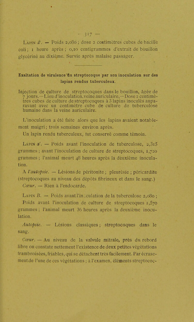 coli; I heure après ; 0,10 centig-rammes d'extrait de bouillon g-lycériné au dixième. Survie après rnàlaise passag-er. Exaltation de virulence du streptocoque par son inoculation sur des lapins rendus tuberculeux. Injection de culture de streptocoques dans le bouillon, Agée de 7 jours.—Lieu d'inoculation.veineauriculaire,— Dose 2 centimè- tres cubes de culture de streptocoques à 3 lapins inoculés aupa- ravant avec un centimètre cube de culture de tuberculose humaine dans la veine auriculaire. L'inoculation a été faite alors que les lapins avaient notable- ment maigri; trois semaines environ après. Un lapin rendu tuberculeux, tut conservé comme témoin. Lapin a'. — Poids avant l'inoculation de tuberculose, 2,.3i5 grammes ; avant l'inoculation de culture de streptocoques, 1,720 grammes ; l'animal meurt 48 heures après la deuxième inocula- tion. A l'autopsie. — Lésions de péritonite ; pleurésie ; péricardite (streptocoques au niveau des dépôts fibrineux et dans le sang-.) Cœur. — Rien à l'endocarde. Lapin B. — Poids avant l'inoculation delà tuberculose 2,080 ; Poids avant l'inoculation de culture de streptocoques 1,670 grammes ; l'animal meurt 36 heures après la deuxième inocu- lation. Autopsie. — Lésions classiques ; streptocoques dans le sang. Cœîcr. — Au niveau de la valvule mitrale, près du rebord libre on constate nettement l'existence de deux petites végétations frambroisées, friables, qui se détachent très facilement. Par écrase- ment de l'une de ces végétations ; à l'examen, éléments streptococ-