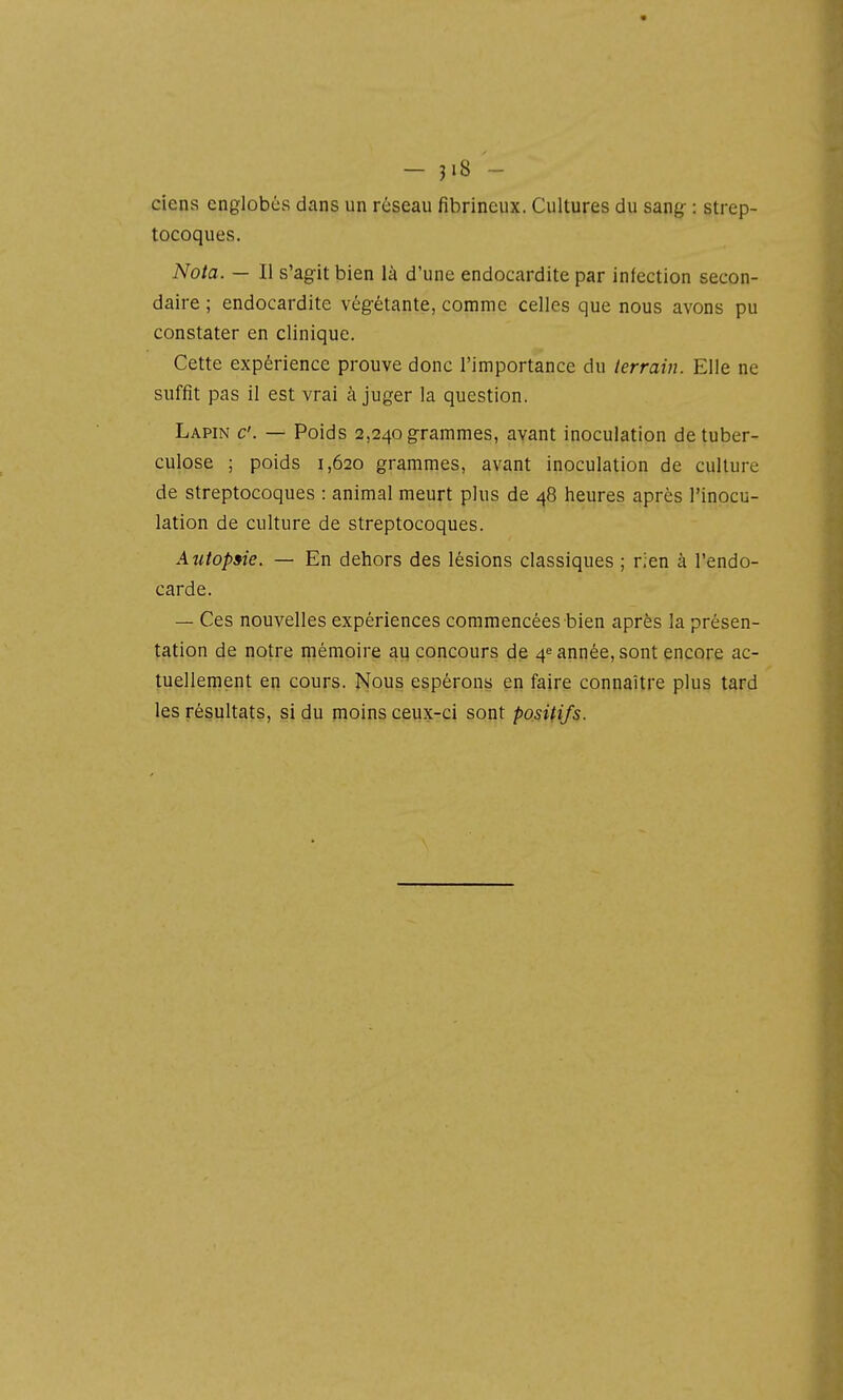 - jiS - ciens englobés dans un réseau fibrineux. Cultures du sang- : strep- tocoques. Nota. — Il s'ag-it bien là d'une endocardite par infection secon- daire ; endocardite vég-ètante, comme celles que nous avons pu constater en clinique. Cette expérience prouve donc l'importance du terrain. Elle ne suffit pas il est vrai à juger la question. Lapin c. — Poids 2,240 grammes, avant inoculation de tuber- culose ; poids 1,620 grammes, avant inoculation de culture de streptocoques : animal meurt plus de 48 heures après l'inocu- lation de culture de streptocoques. Autopsie. — En dehors des lésions classiques ; rien à l'endo- carde. — Ces nouvelles expériences commencées bien après la présen- tation de notre mémoire au concours de 4^ année, sont encore ac- tuellement en cours. Nous espérons en faire connaître plus tard les résultats, si du moins ceux-ci sont positifs.