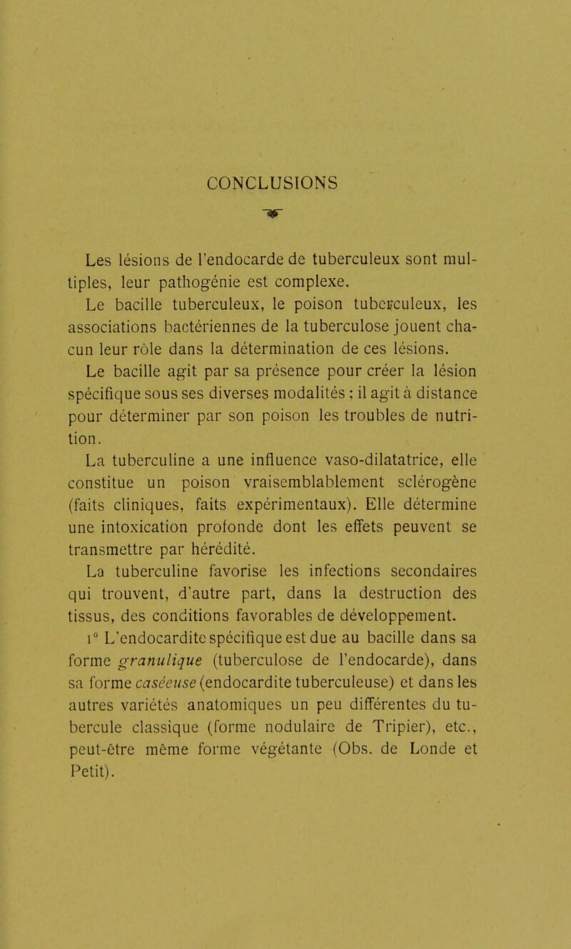 CONCLUSIONS Les lésions de l'endocarde de tuberculeux sont mul- tiples, leur pathogénie est complexe. Le bacille tuberculeux, le poison tuberculeux, les associations bactériennes de la tuberculose jouent cha- cun leur rôle dans la détermination de ces lésions. Le bacille agit par sa présence pour créer la lésion spécifique sous ses diverses modalités ; il agit à distance pour déterminer par son poison les troubles de nutri- tion. La tubercuHne a une influence vaso-dilatatrice, elle constitue un poison vraisemblablement sclérogène (faits cliniques, faits expérimentaux). Elle détermine une intoxication profonde dont les effets peuvent se transmettre par hérédité. La tuberculine favorise les infections secondaires qui trouvent, d'autre part, dans la destruction des tissus, des conditions favorables de développement. 1° L'endocardite spécifique est due au bacille dans sa forme granulique (tuberculose de l'endocarde), dans sa forme C£75eez/se (endocardite tuberculeuse) et dans les autres variétés anatomiques un peu différentes du tu- bercule classique (forme nodulaire de Tripier), etc., peut-être même forme végétante (Obs. de Londe et Petit).