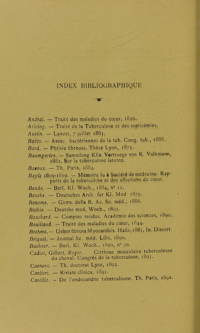 INDEX BIBLIOGRAPHIQUE If AndraL — Traité des maladies du cœur, 1826. Arloing. — Traité de la Tuberculose et des septicémies. Ausiin. — Lancet, 7 luillet 1883. Babès. — Assoc. bactériennes de la tub. Gong, tub., 1888. Bard. — Phtisie fibreuse. Thèse Lyon, 1873. Baumgarten.— Sammlung Klin. Vortraege von R. Volkmanfl, 1882. Sur la tuberculose latente. Bapoux. — Th. Paris, 1884. Bayle 1809-1810. — Mémoire lu à Société de médecine. Rap- ports de la tuberculose et des affections du cœur. Benda. — Berl. Kl. Woch., 1884, n» 12. Beneke. — Deutsches Arch. fur Kl. Med. 1879. Bonome. — Giorn. délia R. Ac. Se. méd., 1886. Boikin. — Deutshe med. Woch., 1892. Bouchard. — Gomptes rendus. Académie des sciences, 1890. Bouillaud. — Traité des maladies du cœur, 1844. Brehme.- Ueber fibrosa Myocarditis. Halle, 188?, In. Dissert. Briquet. — Journal Se. méd. Lille, 1890. Buchner. — Berl. Kl. Woch., 1890, n» 30. Cadiol, Gilberl, Roger. Girrhose musculaire tuberculeuse du cheval. Gongrès de la tuberculose, 1893. Caenens. — Th. doctorat Lyon, 1892. Canlieri. — Rivista clinica. 1891. Canlillo. - De l'endocardite tuberculeuse. Th. Paris, 1892.