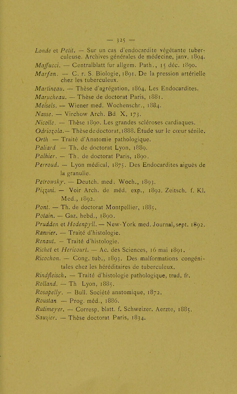 — 3 25 - Londe et Petit. — Sur un cas d'endocardite végétante tuber- culeuse. Archives générales de médecine, janv. 1894. Maffucci. — Centralblatt fur allgem. Path., 15 déc. 1H90. Marfan. — C. r. S. Biologie, 1891. De la pression artérielle chez les tuberculeux. Martineau, — Thèse d'agrégation, 1864. Les Endocardites. Marucheau. — Thèse de doctorat Paris, 1881, Meisels. — Wiener med. Wochenschr., 1884. Nasse. — Virchow Arch. Bd X, 173. Nicolle. — Thèse 1890. Les grandes scléroses cardiaques. Ocirjo:^o/a.—Thèse de doctorat, 1888. Étude sur le cœursénile. Orth — Traité d'Anatomie pathologique. Paliard — Th. de doctorat Lyon, 1889. Palhier. — Th. de doctorat Paris, 1890, Perroud. — Lyon médical, 1875. Des Endocardites aiguës de la granulie. Petroivsky. — Deutch. med. Woch., 1893. Pi^^ini. — Voir Arch. de méd. exp., 1892. Zeitsch. f. Kl. Med., 1892. Pont. — Th. de doctorat Montpellier, 1885. Potain. — Gaz. hebd., 1890. Prudden et Hodenpyll.— New-York med. Journal, sftpt. 1892. Ranvier. — Traité d'histologie. Renaut. — Traité d'histologie. Richet et Hericourt. — Ac. des Sciences, 16 mai 1891. Ricochon. — Cong. tub., 1893. Des malformations congéni- tales chez les héréditaires de tuberculeux. Rindfleisch. — Traité d'histologie pathologique, trad. fr. Rolland.—Th Lyon, 1885. Rosapelly. — Bull. Société anatomique, 1872. Roustan — Prog. méd., 1886. Rutimeyer. — Corresp. blatt. f. Schweizer. Aerzte, 1885. Sau\ier. — Thèse doctorat Paris, 1834.