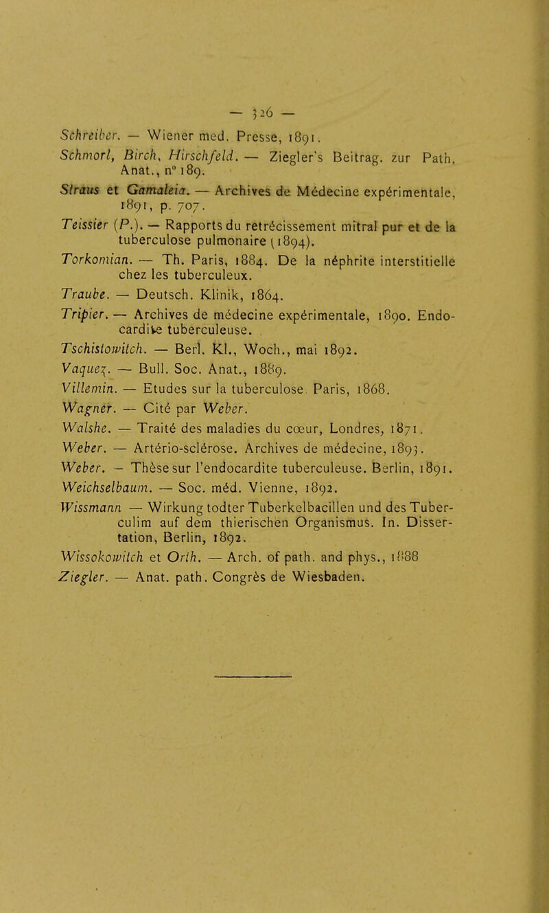 Schreibcr. — Wiener med. Presse, 1891. Schmorl, Birch, Hirschfeld. — Ziegler's Beitrag. zur Path. Anat., n 189. Straus et Gamaleia. — Archives de Médecine expérimentale, 189I, p. 707. Teissier (P.). — Rapports du rétrécissement mitral pur et de la tuberculose pulmonaire ^ 1894). Torkomian. — Th. Paris, 1884. De la néphrite interstitielle chez les tuberculeux. Traube. — Deutsch. Klinik, 1864. Tripier. — Archives de médecine expérimentale, 1890. Endo- cardive tuberculeuse. Tschisiowitch. — Berî. RI., Woch., mai 1892. Vaque^. — Bull, Soc. Anat., 1889. Villemin. — Etudes sur la tuberculose. Paris, 1868. Wagner. — Cité par Weber. WalsJie. — Traité des maladies du cœur, Londres, 1871. Weber. — Artério-sclérose. Archives de médecine, 1893. Weber. — Thèse sur l'endocardite tuberculeuse. Berlin, 1891. Weichselbauin. — Soc. méd. Vienne, 1892. Wissmann — Wirkung todter Tuberkelbacillen und desTuber- culim auf dem thierischen Organismus. In. Disser- tation, Berlin, 1892. Wissokowitch et Orih. — Arch. of path. and phys., i('88 Ziegler. — Anat. path. Congrès de Wiesbaden.