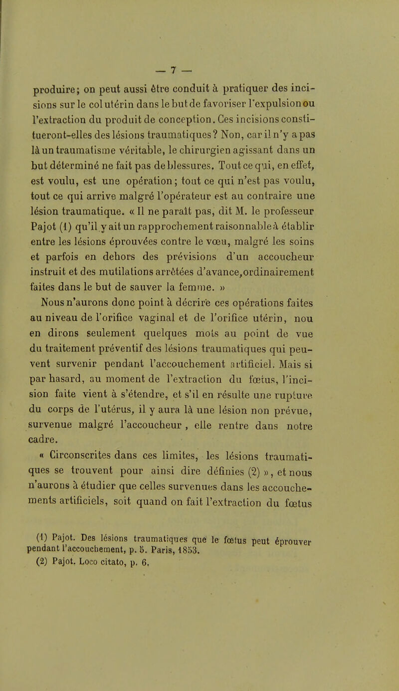 produire ; on peut aussi être conduit à pratiquer des inci- sions sur le col utérin dans le but de favoriser l'expulsion ou l'extraction du produit de conception. Ces incisions consti- tueront-elles des lésions traumatiques? Non, car il n'y a pas là un traumatisme véritable, le chirurgien agissant dans un but déterminé ne fait pas de blessures. Tout ce qui, en effet, est voulu, est une opération; tout ce qui n'est pas voulu, tout ce qui arrive malgré l'opérateur est au contraire une lésion traumatique. « Il ne parait pas, dit M. le professeur Pajot (1) qu'il.y ait un rapprochement raisonnable à établir entre les lésions éprouvées contre le vœu, malgré les soins et parfois en dehors des prévisions d'un accoucheur instruit et des mutilations arrêtées d'avance,ordinairement faites dans le but de sauver la femme. » Nous n'aurons donc point à décrire ces opérations faites au niveau de l'orifice vaginal et de l'orifice utérin, nou en dirons seulement quelques mots au point de vue du traitement préventif des lésions traumatiques qui peu- vent survenir pendant l'accouchement artificiel. Mais si par hasard, au moment de l'extraction du fœtus, l'inci- sion faite vient à s'étendre, et s'il en résulte une rupture, du corps de l'utérus, il y aura là une lésion non prévue, survenue malgré l'accoucheur, elle rentre dans notre cadre. « Circonscrites dans ces limites, les lésions traumati- ques se trouvent pour ainsi dire définies (2) », et nous n'aurons à étudier que celles survenues dans les accouche- ments artificiels, soit quand on fait l'extraction du fœtus (1) Pajot. Des lésions traumatiques que le fœtus peut éprouver pendant l'accouchement, p. 5. Paris, 1853. (2) Pajot. Loco citato, p. 6,