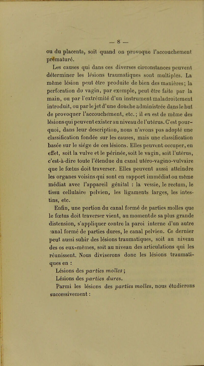 ou du placenta, soit quand on provoque l'accouchement prématuré. Les causes qui dans ces diverses circonstances peuvent déterminer les lésions traumatiques sont multiples. La même lésion peut être produite de bien des manières; la perforation du vagin, par exemple, peut être faite par la main, ou par l'extrémité d'un instrument maladroitement introduit, ou par le jet d'une douche administrée dans le but de provoquer l'accouchement, etc. ; il en est de même des lésions qui peuvent exister au niveau de l'utérus. C'est pour- quoi, dans leur description, nous n'avons pas adopté une classification fondée sur les causes, mais une classification basée sur le siège de ces lésions. Elles peuvent occuper, en effet, soit la vulve et le périnée, soit le vagin, soit l'utérus, c'est-à-dire toute l'étendue du canal utéro-vagino-vulvaire que le fœtus doit traverser. Elles peuvent aussi atteindre les organes voisins qui sont en rapport immédiat ou même médiat avec l'appareil génital : la vessie, le rectum, le tissu cellulaire pelvien, les ligaments larges, les intes- tins, etc. Enfin, une portion du canal formé de parties molles que le fœtus doit traverser vient, aumomentde sa plus grande distension, s'appliquer contre la paroi interne d'un autre ;anal formé de parties dures, le canal pelvien. Ce dernier peut aussi subir des lésions traumatiques, soit au niveau des os eux-mêmes, soit au niveau des articulations qui les réunissent. Nous diviserons donc les lésions traumati- ques en :. Lésions des parties molles ; Lésions des parties dures. Parmi les lésions des parties molles, nous étudierons successivement :