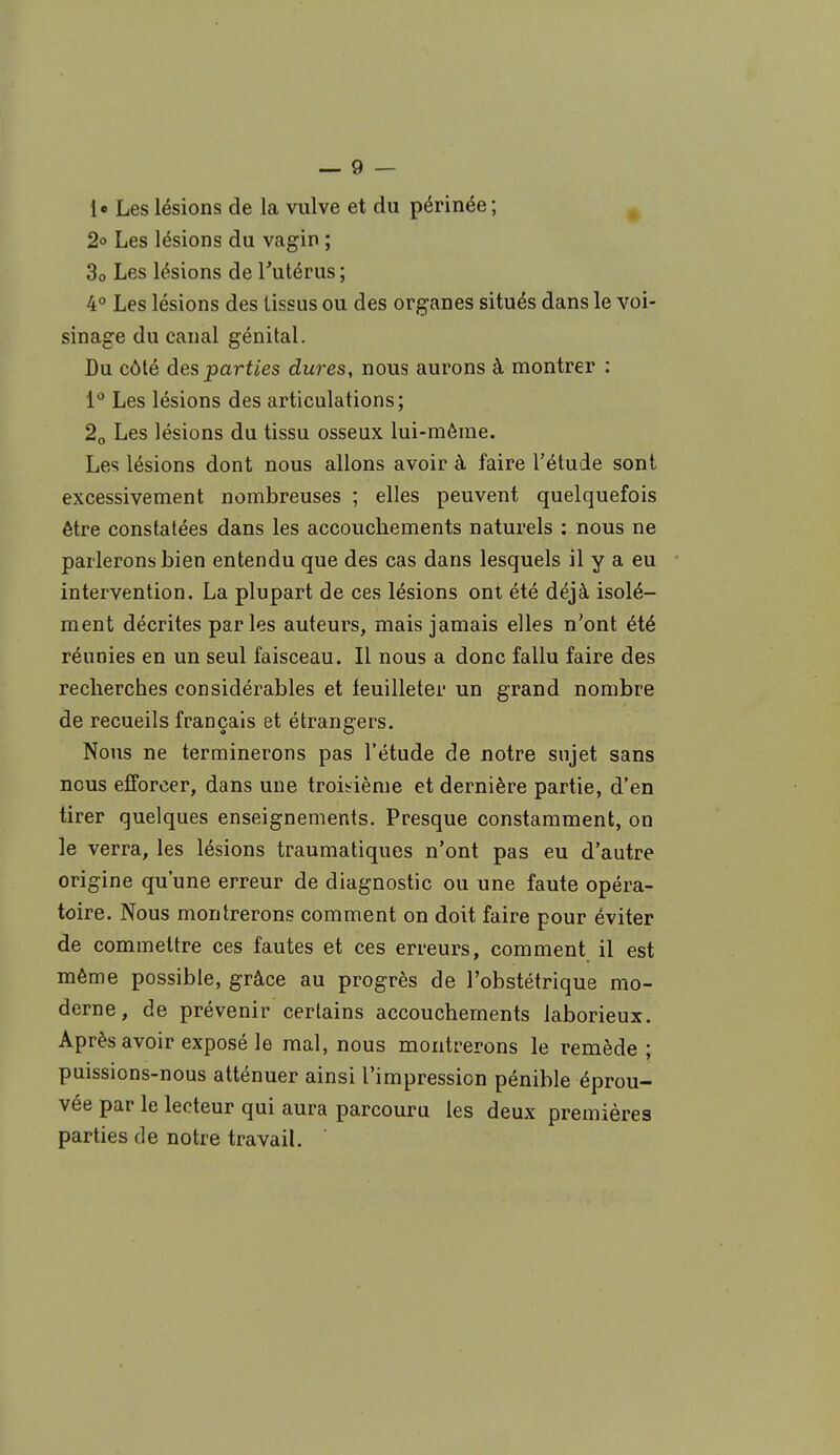 le Les lésions de la vulve et du périnée ; 2° Les lésions du vagin ; 30 Les lésions de l'utérus ; 4° Les lésions des tissus ou des organes situés dans le voi- sinage du canal génital. Du côté des parf/es dures, nous aurons à montrer : 1° Les lésions des articulations; 20 Les lésions du tissu osseux lui-même. Les lésions dont nous allons avoir à faire l'étude sont excessivement nombreuses ; elles peuvent quelquefois être constatées dans les accouchements naturels : nous ne parlerons bien entendu que des cas dans lesquels il y a eu intervention. La plupart de ces lésions ont été déjà isolé- ment décrites parles auteurs, mais jamais elles n'ont été réunies en un seul faisceau. Il nous a donc fallu faire des recherches considérables et feuilleter un grand nombre de recueils français et étrangers. Nous ne terminerons pas l'étude de notre sujet sans nous efforcer, dans une troisième et dernière partie, d'en tirer quelques enseignements. Presque constamment, on le verra, les lésions traumatiques n'ont pas eu d'autre origine qu'une erreur de diagnostic ou une faute opéra- toire. Nous montrerons comment on doit faire pour éviter de commettre ces fautes et ces erreurs, comment il est même possible, grâce au progrès de l'obstétrique mo- derne, de prévenir certains accouchements laborieux. Après avoir exposé le mal, nous montrerons le remède; puissions-nous atténuer ainsi l'impression pénible éprou- vée par le lecteur qui aura parcouru les deux premières parties de notre travail.