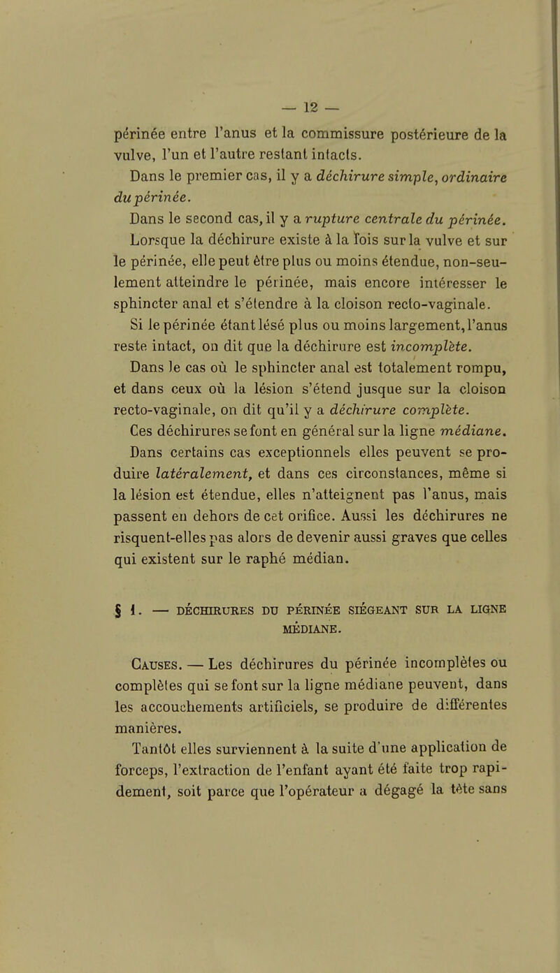 périnée entre l'anus et la commissure postérieure de la vulve, l'un et l'autre restant intacts. Dans le premier cas, il y a déchirure simple, ordinaire du périnée. Dans le second cas, il y a rupture centrale du périnée. Lorsque la déchirure existe à la lois sur la vulve et sur le périnée, elle peut être plus ou moins étendue, non-seu- lement atteindre le périnée, mais encore intéresser le sphincter anal et s'étendre à la cloison recto-vaginale. Si le périnée étant lésé plus ou moins largement, l'anus reste intact, on dit que la déchirure est incomplète. Dans le cas où le sphincter anal est totalement rompu, et dans ceux où la lésion s'étend jusque sur la cloison recto-vaginale, on dit qu'il y a déchirure complète. Ces déchirures se font en général sur la ligne médiane. Dans certains cas exceptionnels elles peuvent se pro- duire latéralement, et dans ces circonstances, même si la lésion est étendue, elles n'atteignent pas l'anus, mais passent en dehors de cet orifice. Aussi les déchirures ne risquent-elles pas alors de devenir aussi graves que celles qui existent sur le raphé médian. $ I. — DÉCHIRURES DU PÉRINÉE SIEGEANT SUR LA LIGNE MÉDIANE. Causes. — Les déchirures du périnée incomplètes ou complètes qui se font sur la ligne médiane peuvent, dans les accouchements artificiels, se produire de différentes manières. Tantôt elles surviennent à la suite d'une application de forceps, l'extraction de l'enfant ayant été faite trop rapi- dement, soit parce que l'opérateur a dégagé la tète sans