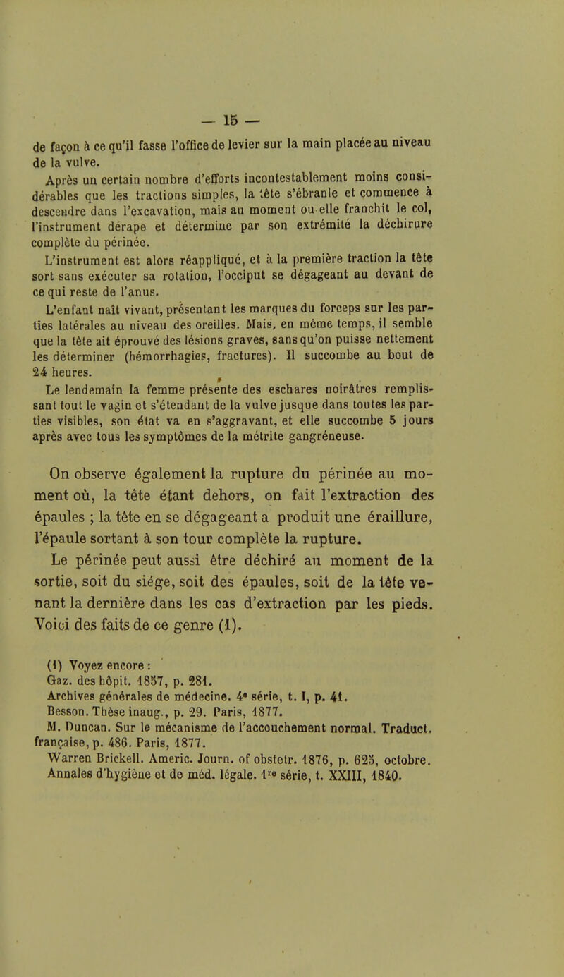 de façon à ce qu'il fasse l'office de levier sur la main placée au niveau de la vulve. Après un certain nombre d'efforts incontestablement moins consi- dérables que les tractions simples, la iête s'ébranle et commence à descendre dans l'excavation, mais au moment ou elle franchit le col, l'instrument dérape et détermine par son extrémité la déchirure complète du périnée. L'instrument est alors réappliqué, et à la première traction la tête sort sans exécuter sa rotation, l'occiput se dégageant au devant de ce qui reste de l'anus. L'enfant naît vivant, présentant les marques du forceps sur les par- ties latérales au niveau des oreilles. Mais, en même temps, il semble que la tête ait éprouvé des lésions graves, sans qu'on puisse nettement les déterminer (hémorrhagies, fractures). Il succombe au bout de 24 heures. Le lendemain la femme présente des eschares noirâtres remplis- sant tout le vagin et s'étendant de la vulve jusque dans toutes les par- ties visibles, son état va en s'aggravant, et elle succombe 5 jours après avec tous les symptômes de la métrite gangréneuse. On observe également la rupture du périnée au mo- ment où, la tête étant dehors, on fait l'extraction des épaules ; la tète en se dégageant a produit une éraillure, l'épaule sortant à son tour complète la rupture. Le périnée peut aussi être déchiré au moment de la sortie, soit du siège, soit des épaules, soit de la tète ve- nant la dernière dans les cas d'extraction par les pieds. Voici des faits de ce genre (1). (i) Voyez encore : Gaz. deshôpit. 1857, p. 281. Archives générales de médecine. 4 série, 1.1, p. 4t. Besson. Thèse inaug., p. 29. Paris, 1877. M. Duncan. Sur le mécanisme de l'accouchement normal. Traduct. française, p. 486. Paris, 1877. Warren Brickell. Americ. Journ. of obstetr. 1876, p. 623, octobre. Annales d'hygiène et de méd. légale. lre série, t. XXIII, 1840.