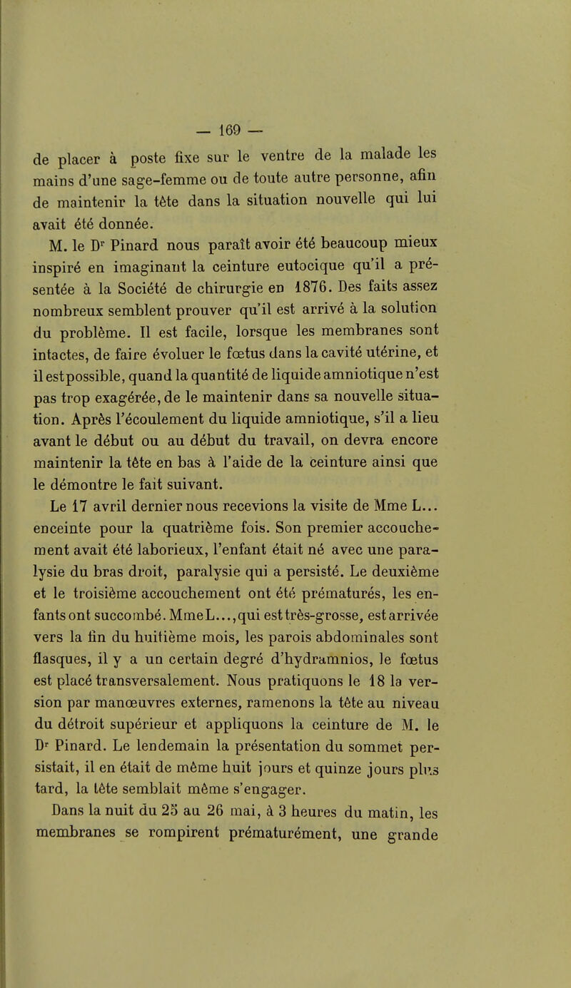 de placer à poste fixe sur le ventre de la malade les mains d'une sage-femme ou de toute autre personne, afin de maintenir la tète dans la situation nouvelle qui lui avait été donnée. M. le Dr Pinard nous paraît avoir été beaucoup mieux inspiré en imaginant la ceinture eutocique qu'il a pré- sentée à la Société de chirurgie en 1876. Des faits assez nombreux semblent prouver qu'il est arrivé à la solution du problème. Il est facile, lorsque les membranes sont intactes, de faire évoluer le fœtus dans la cavité utérine, et il est possible, quand la quantité de liquide amniotique n'est pas trop exagérée, de le maintenir dans sa nouvelle situa- tion. Après l'écoulement du liquide amniotique, s'il a lieu avant le début ou au début du travail, on devra encore maintenir la tête en bas à l'aide de la ceinture ainsi que le démontre le fait suivant. Le 17 avril dernier nous recevions la visite de Mme L... enceinte pour la quatrième fois. Son premier accouche- ment avait été laborieux, l'enfant était né avec une para- lysie du bras droit, paralysie qui a persisté. Le deuxième et le troisième accouchement ont été prématurés, les en- fants ont succombé. Mme L..., qui est très-grosse, est arrivée vers la fin du huitième mois, les parois abdominales sont flasques, il y a un certain degré d'hydramnios, le fœtus est placé transversalement. Nous pratiquons le 18 la ver- sion par manœuvres externes, ramenons la tète au niveau du détroit supérieur et appliquons la ceinture de M. le Dr Pinard. Le lendemain la présentation du sommet per- sistait, il en était de même huit jours et quinze jours plus tard, la tète semblait même s'engager. Dans la nuit du 25 au 26 mai, à 3 heures du matin, les membranes se rompirent prématurément, une grande