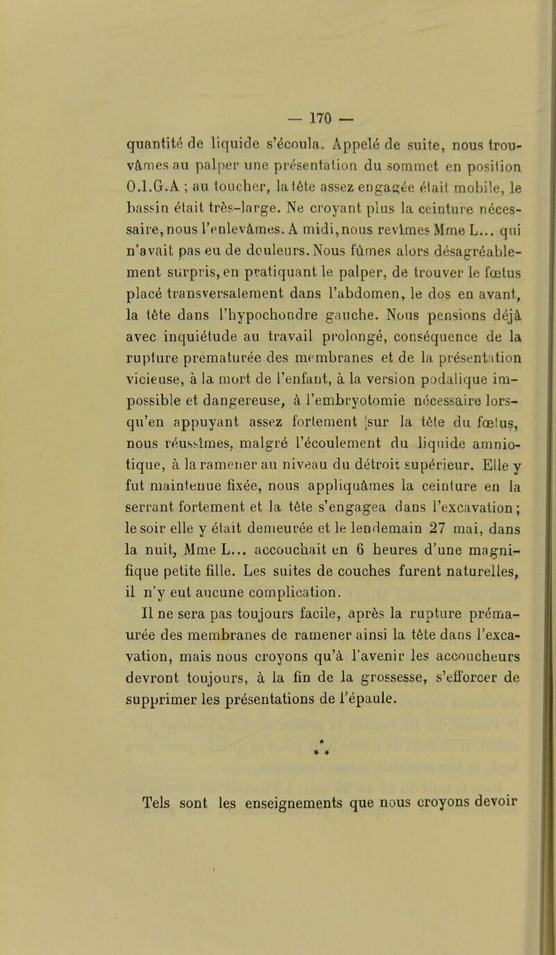 quantité de liquide s'écoula. Appelé de suite, nous trou- vâmes au palper une présentation du sommet en position 0.1.G.A ; au toucher, lalète assez engagée élait mobile, le bassin était très-large. Ne croyant plus la ceinture néces- saire, nous l'enlevâmes. A midi,nous revîmes Mme L... qui n'avait pas eu de douleurs. Nous fûmes alors désagréable- ment surpris, en pratiquant le palper, de trouver le fœtus placé transversalement dans l'abdomen, le dos en avant, la tête dans l'hypochondre gauche. Nous pensions déjà avec inquiétude au travail prolongé, conséquence de la rupture prématurée des membranes et de la présentation vicieuse, à la mort de l'enfant, à la version podalique im- possible et dangereuse, à l'embryotomie nécessaire lors- qu'en appuyant assez fortement [sur la tète du fœlus, nous réussîmes, malgré l'écoulement du liquide amnio- tique, à la ramener au niveau du détroii supérieur. Elle y fut maintenue fixée, nous appliquâmes la ceinture en la serrant fortement et la tète s'engagea dans l'excavation ; le soir elle y était demeurée et le lendemain 27 mai, dans la nuit, Mme L... accouchait en 6 heures d'une magni- fique petite fille. Les suites de couches furent naturelles, il n'y eut aucune complication. Il ne sera pas toujours facile, après la rupture préma- urée des membranes de ramener ainsi la tète dans l'exca- vation, mais nous croyons qu'à l'avenir les accoucheurs devront toujours, à la fin de la grossesse, s'efforcer de supprimer les présentations de l'épaule. * Tels sont les enseignements que nous croyons devoir