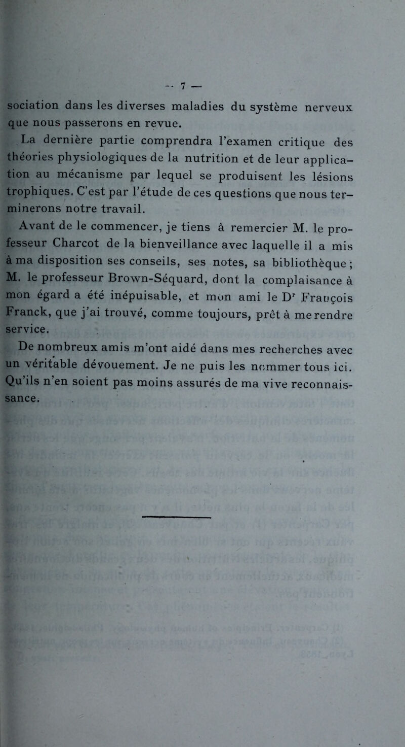 sociation dans les diverses maladies du système nerveux que nous passerons en revue. La dernière partie comprendra l’examen critique des théories physiologiques de la nutrition et de leur applica- tion au mécanisme par lequel se produisent les lésions trophiques. C’est par l’étude de ces questions que nous ter- minerons notre travail. Avant de le commencer, je tiens à remercier M. le pro- fesseur Charcot de la bienveillance avec laquelle il a mis à ma disposition ses conseils, ses notes, sa bibliothèque ; M. le professeur Brown-Séquard, dont la complaisance à mon égard a été inépuisable, et mon ami le D1' François Franck, que j’ai trouvé, comme toujours, prêt à me rendre service. De nombreux amis m’ont aidé dans mes recherches avec un véritable dévouement. Je ne puis les nommer tous ici. Qu ils n en soient pas moins assurés de ma vive reconnais- sance.