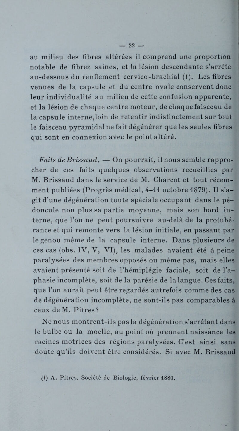 au milieu des fibres altérées il comprend une proportion notable de fibres saines, et la lésion descendante s’arrête au-dessous du renflement cervico-brachial (J). Les fibres venues de la capsule et du centre ovale conservent donc leur individualité au milieu de cette confusion apparente, et la lésion de chaque centre moteur, de chaque faisceau de la capsule interne,loin de retentir indistinctement sur tout le faisceau pyramidal ne fait dégénérer que les seules fibres qui sont en connexion avec le point altéré. Faits de Brissaud. — On pourrait, il nous semble rappro- cher de ces faits quelques observations recueillies par M. Brissaud dans le service de M. Charcot et tout récem- ment publiées (Progrès médical, 4-11 octobre 1879). Il s’a- git d’une dégénération toute spéciale occupant dans le pé- doncule non plus sa partie moyenne, mais son bord in- terne, que l’on ne peut poursuivre au-delà de la protubé- rance et qui remonte vers la lésion initiale, en passant par le genou même de la capsule interne. Dans plusieurs de ces cas (obs. IV, Y, VI), les malades avaient été à peine paralysées des membres opposés ou même pas, mais elles avaient présenté soit de l’hémiplégie faciale, soit de l’a- phasie incomplète, soit de la parésie de la langue. Ces faits, que l’on aurait peut être regardés autrefois comme des cas de dégénération incomplète, ne sont-ils pas comparables à ceux de M. Pitres? Ne nous montrent-ils pas la dégénération s’arrêtant dans le bulbe ou la moelle, au point où prennent naissance les racines motrices des régions paralysées. C’est ainsi sans doute qu’ils doivent être considérés. Si avec M. Brissaud (1) A. Pitres. Société de Biologie, février 1880.