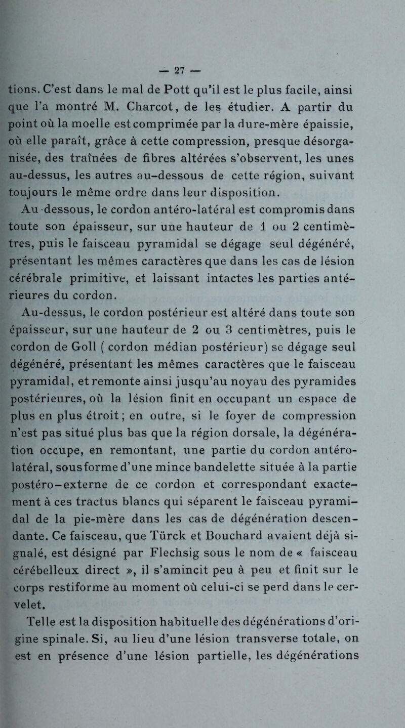 tions. C’est dans le mal de Pott qu’il est le plus facile, ainsi que l’a montré M. Charcot, de les étudier. A partir du point où la moelle est comprimée par la dure-mère épaissie, où elle paraît, grâce à cette compression, presque désorga- nisée, des traînées de fibres altérées s’observent, les unes au-dessus, les autres au-dessous de cette région, suivant toujours le même ordre dans leur disposition. Au dessous, le cordon antéro-latéral est compromis dans toute son épaisseur, sur une hauteur de 1 ou 2 centimè- tres, puis le faisceau pyramidal se dégage seul dégénéré, présentant les mêmes caractères que dans les cas de lésion cérébrale primitive, et laissant intactes les parties anté- rieures du cordon. Au-dessus, le cordon postérieur est altéré dans toute son épaisseur, sur une hauteur de 2 ou 3 centimètres, puis le cordon de Goll ( cordon médian postérieur) se dégage seul dégénéré, présentant les mêmes caractères que le faisceau pyramidal, et remonte ainsi jusqu’au noyau des pyramides postérieures, où la lésion finit en occupant un espace de plus en plus étroit; en outre, si le foyer de compression n’est pas situé plus bas que la région dorsale, la dégénéra- tion occupe, en remontant, une partie du cordon antéro- latéral, sousforme d’une mince bandelette située à la partie postéro-externe de ce cordon et correspondant exacte- ment à ces tractus blancs qui séparent le faisceau pyrami- dal de la pie-mère dans les cas de dégénération descen- dante. Ce faisceau, que Türck et Bouchard avaient déjà si- gnalé, est désigné par Flechsig sous le nom de « faisceau cérébelleux direct », il s’amincit peu à peu et finit sur le corps restiforme au moment où celui-ci se perd dans le cer- velet. Tel le est la disposition habituelle des dégénérations d’ori- gine spinale. Si, au lieu d’une lésion transverse totale, on est en présence d’une lésion partielle, les dégénérations