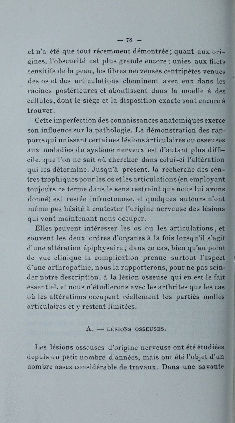 et n’a été que tout récemment démontrée; quant aux ori- gines, l’obscurité est plus grande encore ; unies aux filets sensitifs de la peau, les fibres nerveuses centripètes venues des os et des articulations cheminent avec eux dans les racines postérieures et aboutissent dans la moelle à des cellules, dont le siège et la disposition exacte sont encore à trouver. Cette imperfection des connaissances anatomiques exerce son influence sur la pathologie. La démonstration des rap- ports qui unissent certaines lésions articulaires ou osseuses aux maladies du système nerveux est d’autant plus diffi- cile, que l’on ne sait où chercher dans celui-ci l’altération qui les détermine. Jusqu’à présent, la recherche des cen- tres trophiques pour les os et les articulations (en employant toujours ce terme dans le sens restreint que nous lui avons donné) est restée infructueuse, et quelques auteurs n’ont même pas hésité à contester l’origine nerveuse des lésions qui vont maintenant nous occuper. Elles peuvent intéresser les os ou les articulations, et souvent les deux ordres d’organes à la fois lorsqu’il s’agit d’une altération épiphysaire ; dans ce cas, bien qu’au point de vue clinique la complication prenne surtout l’aspect d’une arthropathie, nous la rapporterons, pour ne pas scin- der notre description, à la lésion osseuse qui en est le fait essentiel, et nous n’étudierons avec les arthrites que les cas où les altérations occupent réellement les partiés molles articulaires et y restent limitées. A. — LÉSIONS OSSEUSES. Les lésions osseuses d’origine nerveuse ont été étudiées depuis un petit nombre d’années, mais ont été l’objet d’un nombre assez considérable de travaux. Dans une savante