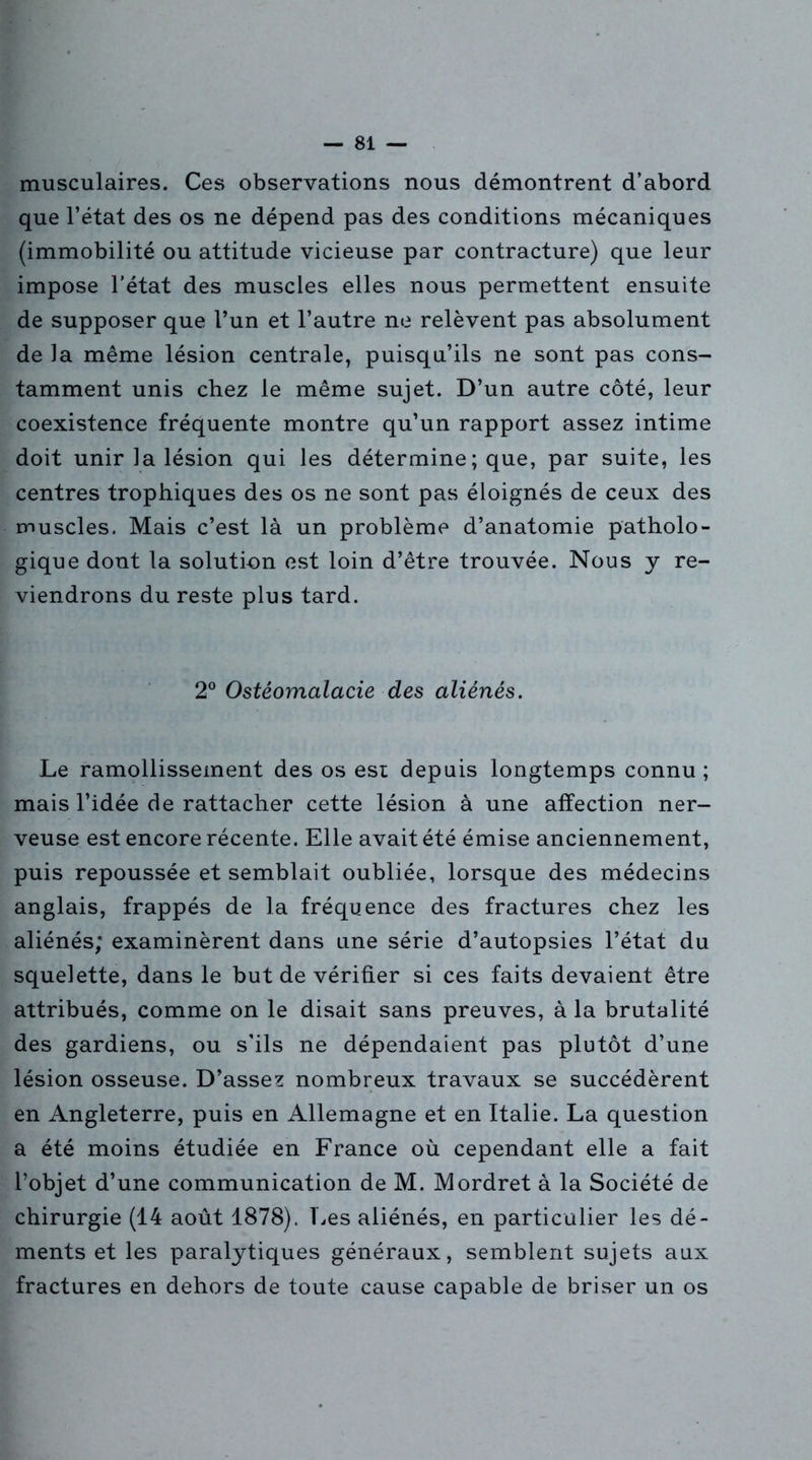 musculaires. Ces observations nous démontrent d’abord que l’état des os ne dépend pas des conditions mécaniques (immobilité ou attitude vicieuse par contracture) que leur impose l’état des muscles elles nous permettent ensuite de supposer que l’un et l’autre ne relèvent pas absolument de la même lésion centrale, puisqu’ils ne sont pas cons- tamment unis chez le même sujet. D’un autre côté, leur coexistence fréquente montre qu’un rapport assez intime doit unir la lésion qui les détermine ; que, par suite, les centres trophiques des os ne sont pas éloignés de ceux des muscles. Mais c’est là un problème d’anatomie patholo- gique dont la solution est loin d’être trouvée. Nous y re- viendrons du reste plus tard. 2° Ostéomalacie des aliénés. Le ramollissement des os est depuis longtemps connu ; mais l’idée de rattacher cette lésion à une affection ner- veuse est encore récente. Elle avait été émise anciennement, puis repoussée et semblait oubliée, lorsque des médecins anglais, frappés de la fréquence des fractures chez les aliénés; examinèrent dans une série d’autopsies l’état du squelette, dans le but de vérifier si ces faits devaient être attribués, comme on le disait sans preuves, à la brutalité des gardiens, ou s’ils ne dépendaient pas plutôt d’une lésion osseuse. D’assez nombreux travaux se succédèrent en Angleterre, puis en Allemagne et en Italie. La question a été moins étudiée en France où cependant elle a fait l’objet d’une communication de M. Mordret à la Société de chirurgie (14 août 1878). Les aliénés, en particulier les dé- ments et les paralytiques généraux, semblent sujets aux fractures en dehors de toute cause capable de briser un os