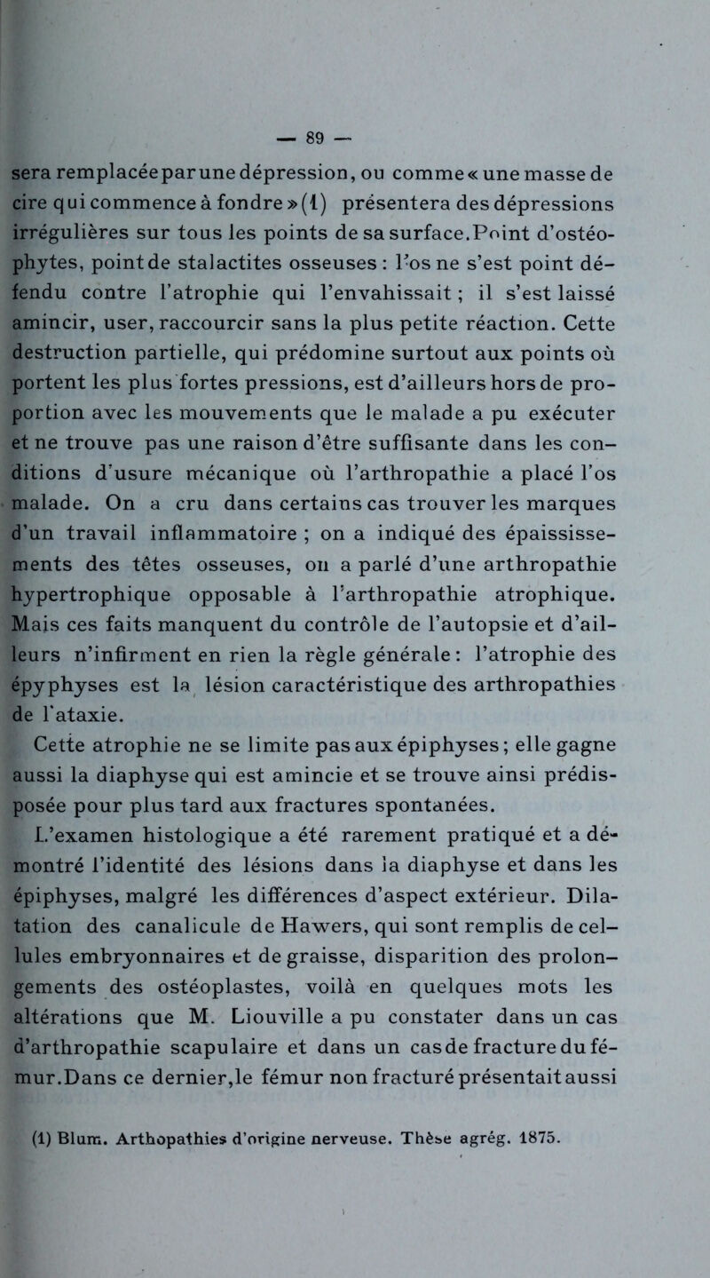 sera remplacéeparune dépression, ou comme « une masse de cire qui commence à fondre »(1) présentera des dépressions irrégulières sur tous les points de sa surface.Point d’ostéo- phytes, point de stalactites osseuses : 1-osne s’est point dé- fendu contre l’atrophie qui l’envahissait ; il s’est laissé amincir, user, raccourcir sans la plus petite réaction. Cette destruction partielle, qui prédomine surtout aux points où portent les plus fortes pressions, est d’ailleurs hors de pro- portion avec les mouvements que le malade a pu exécuter et ne trouve pas une raison d’être suffisante dans les con- ditions d’usure mécanique où l’arthropathie a placé l’os malade. On a cru dans certains cas trouver les marques d’un travail inflammatoire ; on a indiqué des épaississe- ments des têtes osseuses, on a parlé d’une arthropathie hypertrophique opposable à l’arthropathie atrophique. Mais ces faits manquent du contrôle de l’autopsie et d’ail- leurs n’infirment en rien la règle générale : l’atrophie des épyphyses est la lésion caractéristique des arthropathies de l’ataxie. Cette atrophie ne se limite pas auxépiphyses ; elle gagne aussi la diaphyse qui est amincie et se trouve ainsi prédis- posée pour plus tard aux fractures spontanées. L’examen histologique a été rarement pratiqué et a dé- montré l’identité des lésions dans la diaphyse et dans les épiphyses, malgré les différences d’aspect extérieur. Dila- tation des canalicule de Hawers, qui sont remplis de cel- lules embryonnaires et de graisse, disparition des prolon- gements des ostéoplastes, voilà en quelques mots les altérations que M. Liouville a pu constater dans un cas a’arthropathie scapulaire et dans un cas de fracture du fé- mur.Dans ce dernier,le fémur non fracturé présentait aussi (1) Blum. Arthopathies d’origine nerveuse. Thèse agrég. 1875.