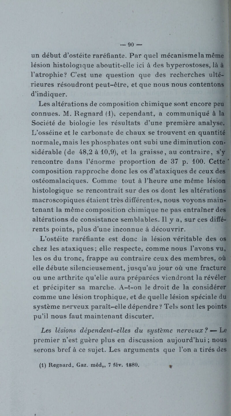 un début d’ostéite raréfiante. Par quel mécanismelamême lésion histologique aboutit-elle ici à des hyperostoses, là à l’atrophie? C’est une question que des recherches ulté- rieures résoudront peut-être, et que nous nous contentons d’indiquer. Les altérations de composition chimique sont encore peu connues. M. Regnard (1), cependant, a communiqué à la Société de biologie les résultats d’une première analyse. L’osséine et Je carbonate de chaux se trouvent en quantité normale, mais les phosphates ont subi une diminution con- sidérable (de 48,2 à 10,9), et la graisse, au contraire, s’y rencontre dans l’énorme proportion de 37 p. 100. Cette ’ composition rapproche donc les os d’ataxiques de ceux des ostéomalaciques. Comme tout à l’heure une même lésion histologique se rencontrait sur des os dont les altérations macroscopiques étaient très différentes, nous voyons main- tenant la même composition chimique ne pas entraîner des altérations de consistance semblables. Il y a, sur ces diffé- rents points, plus d’une inconnue à découvrir. L’ostéite raréfiante est donc la lésion véritable des os chez les ataxiques; elle respecte, comme nous l’avons vu, les os du tronc, frappe au contraire ceux des membres, où elle débute silencieusement, jusqu’au jour où une fracture ou une arthrite qu’elle aura préparées viendront la révéler et précipiter sa marche. A-t-on le droit de la considérer comme une lésion trophique, et de quelle lésion spéciale du système nerveux paraît-elle dépendre? Tels sont les points pu’il nous faut maintenant discuter. Les lésions dépendent-elles du système nerveux ? — Le premier n’est guère plus en discussion aujourd’hui ; nous serons bref à ce sujet. Les arguments que l’on a tirés des (1) Regnard. Gaz. méd,, 7 fév. 1880. 9